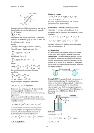 Mecánica de fluidos Hugo Medina Guzmán
70
Considerando un fluido no viscoso, o sea, que no
hay pérdidas de energía, aplicamos la segunda
ley de Newton
s
s ma
F =
∑
Las fuerzas que actúan son el peso y las fuerzas
debido a las presiones p y dp
p + , la masa de
la partícula es s
A
m Δ
=
Δ ρ
Luego:
( ) s
a
s
A
s
gA
A
p
p
pA cos Δ
=
Δ
−
Δ
+
− ρ
θ
ρ
Simplificando y dividiendo entre s
Δ :
0
cos =
+
+
Δ
Δ
s
a
g
s
p
ρ
θ
ρ
En el límite 0
→
Δs
0
cos =
+
+ s
a
g
ds
dp
ρ
θ
ρ (1)
Como
ds
dz
=
θ
cos y
ds
dv
v
ds
dv
dt
ds
dt
dv
as =
=
=
Por consiguiente la ecuación (1) puede
escribirse:
0
=
+
+
ds
dv
v
ds
dz
g
ds
dp
ρ
ρ
⇒ 0
=
+
+ vdv
gdz
dp ρ
ρ
Si ρ constante, integrando obtenemos:
constante
2
1 2
=
+
+ v
gz
p ρ
ρ
Expresión que es la ecuación de Bernoulli. La
misma que puede ser obtenida por la
conservación de la energía, siendo por supuesto,
equivalente.
Como la ecuación de Bernoulli es válida para
cualquier sección, entre dos puntos cualesquiera,
se podrá escribir:
2
2
2
2
2
1
1
1
2
1
2
1
v
gz
p
v
gz
p ρ
ρ
ρ
ρ +
+
=
+
+
Adicionalmente podemos decir que cuando
existen pérdidas por la presencia de fuerzas
viscosas, ésta expresión de la ecuación de
Bernoulli se modificará escribiéndose.
pérdidas
2
1
2
1 2
2
2
2
2
1
1
1 +
+
+
=
+
+ v
gz
p
v
gz
p ρ
ρ
ρ
ρ
APLICACIONES:
Fluido en reposo
0
2
1 =
= v
v → 2
2
1
1 gy
p
gy
p ρ
ρ +
=
+
( )
2
1
1
2 y
y
g
p
p −
=
− ρ
Es decir, la presión disminuye con la altura
(aumenta con la profundidad).
Fórmula de Torricelli: Permite calcular la
velocidad 2
v con que sale un líquido de un
recipiente con un agujero a una distancia h de la
superficie.
a
p
p
p =
= 2
1 , 0
1 =
y , h
y −
=
2 y 0
1 ≈
v
2
2
2
1
v
gh
p
p a
a ρ
ρ +
−
= ⇒ gh
v 2
2 =
que es la misma velocidad que tendría en caída
libre desde una altura h .
El atomizador.
La presión en el aire soplado a alta velocidad a
través de la parte superior del tubo vertical de
atomizador. Un atomizador de perfume o de un
rociador de insecticida es menor que la presión
normal del aire que actúa sobre la superficie del
líquido en el frasco, así el perfume es empujado
hacia arriba del tubo debido a la presión reducida
en la parte superior.
Ejemplo 119. El agua es forzada a abandonar un
extintor de incendios por la presión del aire,
como se muestra en la figura. ¿Cuál es la presión
del aire en el tanque (sobre la atmosférica)
necesaria para que el chorro de agua tenga una
velocidad de 30,0 m/s cuando el nivel de agua en
la tanque este a 0,500 m por debajo de la
boquilla?
Solución.
Asumimos 0
int ≈
v
2
2
2
2
1
2
1
1
2
1
2
1
gy
v
p
gy
v
p ρ
ρ
ρ
ρ +
+
=
+
+
0
1 ≈
v , 0
1 =
y
 