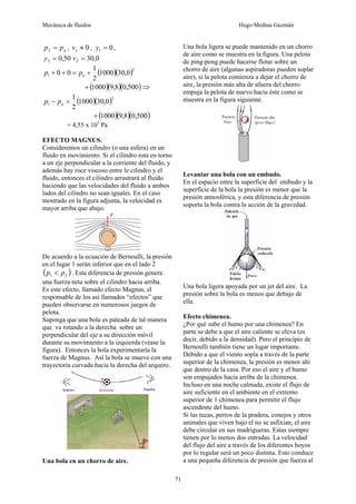 Mecánica de fluidos Hugo Medina Guzmán
71
a
p
p =
2 , 0
1 ≈
v , 0
1 =
y ,
50
,
0
2 =
y 0
,
30
2 =
v
( )( )2
1 0
,
30
1000
2
1
0
0 +
=
+
+ a
p
p
( )( )( )
500
,
0
8
,
9
1000
+ ⇒
( )( )2
1 0
,
30
1000
2
1
=
− a
p
p
( )( )( )
500
,
0
8
,
9
1000
+
= 4,55 x 105
Pa
EFECTO MAGNUS.
Consideremos un cilindro (o una esfera) en un
fluido en movimiento. Si el cilindro rota en torno
a un eje perpendicular a la corriente del fluido, y
además hay roce viscoso entre le cilindro y el
fluido, entonces el cilindro arrastrará al fluido
haciendo que las velocidades del fluido a ambos
lados del cilindro no sean iguales. En el caso
mostrado en la figura adjunta, la velocidad es
mayor arriba que abajo.
De acuerdo a la ecuación de Bernoulli, la presión
en el lugar 1 serán inferior que en el lado 2
( )
2
1 p
p < . Esta diferencia de presión genera
una fuerza neta sobre el cilindro hacia arriba.
Es este efecto, llamado efecto Magnus, el
responsable de los así llamados “efectos” que
pueden observarse en numerosos juegos de
pelota.
Suponga que una bola es pateada de tal manera
que va rotando a la derecha sobre un
perpendicular del eje a su dirección móvil
durante su movimiento a la izquierda (véase la
figura). Entonces la bola experimentaría la
fuerza de Magnus. Así la bola se mueve con una
trayectoria curvada hacia la derecha del arquero.
Una bola en un chorro de aire.
Una bola ligera se puede mantenido en un chorro
de aire como se muestra en la figura. Una pelota
de ping-pong puede hacerse flotar sobre un
chorro de aire (algunas aspiradoras pueden soplar
aire), si la pelota comienza a dejar el chorro de
aire, la presión más alta de afuera del chorro
empuja la pelota de nuevo hacia éste como se
muestra en la figura siguiente.
Levantar una bola con un embudo.
En el espacio entre la superficie del embudo y la
superficie de la bola la presión es menor que la
presión atmosférica, y esta diferencia de presión
soporta la bola contra la acción de la gravedad.
Una bola ligera apoyada por un jet del aire. La
presión sobre la bola es menos que debajo de
ella.
Efecto chimenea.
¿Por qué sube el humo por una chimenea? En
parte se debe a que el aire caliente se eleva (es
decir, debido a la densidad). Pero el principio de
Bernoulli también tiene un lugar importante.
Debido a que el viento sopla a través de la parte
superior de la chimenea, la presión es menor ahí
que dentro de la casa. Por eso el aire y el humo
son empujados hacia arriba de la chimenea.
Incluso en una noche calmada, existe el flujo de
aire suficiente en el ambiente en el extremo
superior de 1 chimenea para permitir el flujo
ascendente del humo.
Si las tuzas, perros de la pradera, conejos y otros
animales que viven bajo el no se asfixian, el aire
debe circular en sus madrigueras. Estas siempre
tienen por lo menos dos entradas. La velocidad
del flujo del aire a través de los diferentes hoyos
por lo regular será un poco distinta. Esto conduce
a una pequeña diferencia de presión que fuerza al
 