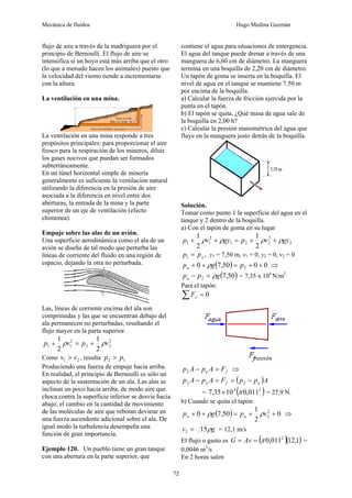 Mecánica de fluidos Hugo Medina Guzmán
72
flujo de aire a través de la madriguera por el
principio de Bernoulli. El flujo de aire se
intensifica si un hoyo está más arriba que el otro
(lo que a menudo hacen los animales) puesto que
la velocidad del viento tiende a incrementarse
con la altura.
La ventilación en una mina.
La ventilación en una mina responde a tres
propósitos principales: para proporcionar el aire
fresco para la respiración de los mineros, diluir
los gases nocivos que puedan ser formados
subterráneamente.
En un túnel horizontal simple de minería
generalmente es suficiente la ventilación natural
utilizando la diferencia en la presión de aire
asociada a la diferencia en nivel entre dos
aberturas, la entrada de la mina y la parte
superior de un eje de ventilación (efecto
chimenea).
Empuje sobre las alas de un avión.
Una superficie aerodinámica como el ala de un
avión se diseña de tal modo que perturba las
líneas de corriente del fluido en una región de
espacio, dejando la otra no perturbada.
Las, líneas de corriente encima del ala son
comprimidas y las que se encuentran debajo del
ala permanecen no perturbadas, resultando el
flujo mayor en la parte superior.
2
2
2
2
1
1
2
1
2
1
v
p
v
p ρ
ρ +
=
+
Como 2
1 v
v > , resulta 1
2 p
p >
Produciendo una fuerza de empuje hacia arriba.
En realidad, el principio de Bernoulli es sólo un
aspecto de la sustentación de un ala. Las alas se
inclinan un poco hacia arriba, de modo aire que
choca contra la superficie inferior se desvíe hacia
abajo; el cambio en la cantidad de movimiento
de las moléculas de aire que rebotan deviene en
una fuerza ascendente adicional sobre el ala. De
igual modo la turbulencia desempeña una
función de gran importancia.
Ejemplo 120. Un pueblo tiene un gran tanque
con una abertura en la parte superior, que
contiene el agua para situaciones de emergencia.
El agua del tanque puede drenar a través de una
manguera de 6,60 cm de diámetro. La manguera
termina en una boquilla de 2,20 cm de diámetro.
Un tapón de goma se inserta en la boquilla. El
nivel de agua en el tanque se mantiene 7.50 m
por encima de la boquilla.
a) Calcular la fuerza de fricción ejercida por la
punta en el tapón.
b) El tapón se quita. ¿Qué masa de agua sale de
la boquilla en 2,00 h?
c) Calcular la presión manométrica del agua que
fluye en la manguera justo detrás de la boquilla.
Solución.
Tomar como punto 1 la superficie del agua en el
tanque y 2 dentro de la boquilla.
a) Con el tapón de goma en su lugar
2
2
2
2
1
2
1
1
2
1
2
1
gy
v
p
gy
v
p ρ
ρ
ρ
ρ +
+
=
+
+
a
p
p =
1 , y1 = 7,50 m, v1 = 0, y2 = 0, v2 = 0
( ) 0
0
50
,
7
0 2 +
+
=
+
+ p
g
pa ρ ⇒
( )
50
,
7
2 g
p
pa ρ
=
− = 7,35 x 104
N/m2
Para el tapón:
0
=
∑ x
F
f
a F
A
p
A
p =
−
2 ⇒
( )A
p
p
F
A
p
A
p a
f
a −
=
=
− 2
2
= ( )
2
4
011
,
0
10
35
,
7 π
× = 27,9 N.
b) Cuando se quita el tapón
( ) 0
2
1
50
,
7
0 2
2 +
+
=
+
+ v
p
g
p a
a ρ
ρ ⇒
g
v ρ
15
2 = = 12,1 m/s
El flujo o gasto es ( )( )
1
,
12
011
,
0 2
π
=
= Av
G =
0,0046 m3
/s
En 2 horas salen
 