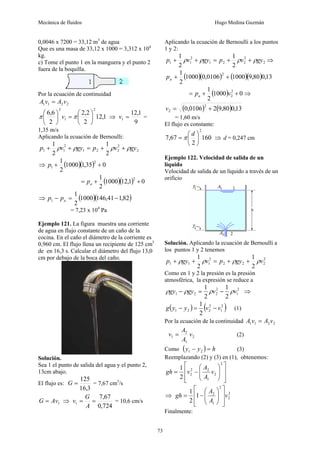 Mecánica de fluidos Hugo Medina Guzmán
73
0,0046 x 7200 = 33,12 m3
de agua
Que es una masa de 33,12 x 1000 = 3,312 x 104
kg.
c) Tome el punto 1 en la manguera y el punto 2
fuera de la boquilla.
Por la ecuación de continuidad
2
2
1
1 v
A
v
A =
1
,
12
2
2
,
2
2
6
,
6
2
1
2
⎟
⎠
⎞
⎜
⎝
⎛
=
⎟
⎠
⎞
⎜
⎝
⎛
π
π v ⇒
9
1
,
12
1 =
v =
1,35 m/s
Aplicando la ecuación de Bernoulli:
2
2
2
2
1
2
1
1
2
1
2
1
gy
v
p
gy
v
p ρ
ρ
ρ
ρ +
+
=
+
+
⇒ ( )( ) 0
35
,
1
1000
2
1 2
1 +
+
p
( )( ) 0
1
,
12
1000
2
1 2
+
+
= a
p
⇒ ( )( )
82
,
1
41
,
146
1000
2
1
1 −
=
− a
p
p
= 7,23 x 104
Pa
Ejemplo 121. La figura muestra una corriente
de agua en flujo constante de un caño de la
cocina. En el caño el diámetro de la corriente es
0,960 cm. El flujo llena un recipiente de 125 cm3
de en 16,3 s. Calcular el diámetro del flujo 13,0
cm por debajo de la boca del caño.
Solución.
Sea 1 el punto de salida del agua y el punto 2,
13cm abajo.
El flujo es:
3
,
16
125
=
G = 7,67 cm3
/s
1
Av
G = ⇒
724
,
0
67
,
7
1 =
=
A
G
v = 10,6 cm/s
Aplicando la ecuación de Bernoulli a los puntos
1 y 2:
2
2
2
2
1
2
1
1
2
1
2
1
gy
v
p
gy
v
p ρ
ρ
ρ
ρ +
+
=
+
+ ⇒
( )( ) ( )( ) 13
,
0
80
,
9
1000
0106
,
0
1000
2
1 2
+
+
a
p
( ) 0
1000
2
1 2
2 +
+
= v
pa ⇒
( ) ( ) 13
,
0
80
,
9
2
0106
,
0
2
2 +
=
v
= 1,60 m/s
El flujo es constante:
160
2
67
,
7
2
⎟
⎠
⎞
⎜
⎝
⎛
=
d
π ⇒ d = 0,247 cm
Ejemplo 122. Velocidad de salida de un
líquido
Velocidad de salida de un líquido a través de un
orificio
Solución. Aplicando la ecuación de Bernoulli a
los puntos 1 y 2 tenemos
2
2
2
2
2
1
1
1
2
1
2
1
v
gy
p
v
gy
p ρ
ρ
ρ
ρ +
+
=
+
+
Como en 1 y 2 la presión es la presión
atmosférica, la expresión se reduce a
2
1
2
2
2
1
2
1
2
1
v
v
gy
gy ρ
ρ
ρ
ρ −
=
− ⇒
( ) ( )
2
1
2
2
2
1
2
1
v
v
y
y
g −
=
− (1)
Por la ecuación de la continuidad 2
2
1
1 v
A
v
A =
2
1
2
1 v
A
A
v = (2)
Como ( ) h
y
y =
− 2
1 (3)
Reemplazando (2) y (3) en (1), obtenemos:
⎥
⎥
⎦
⎤
⎢
⎢
⎣
⎡
⎟
⎟
⎠
⎞
⎜
⎜
⎝
⎛
−
=
2
2
1
2
2
2
2
1
v
A
A
v
gh
⇒ 2
2
2
1
2
1
2
1
v
A
A
gh
⎥
⎥
⎦
⎤
⎢
⎢
⎣
⎡
⎟
⎟
⎠
⎞
⎜
⎜
⎝
⎛
−
=
Finalmente:
 