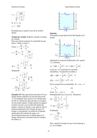 Mecánica de fluidos Hugo Medina Guzmán
74
2
1
2
2
1
2
⎟
⎟
⎠
⎞
⎜
⎜
⎝
⎛
−
=
A
A
gh
v
Si 2
1 A
A >> :
gh
v 2
2 =
Resultado que es igual al caso de un orificio
lateral.
Tiempo de vaciado. Podemos calcular el tiempo
de vaciado.
Para este cálculo usaremos la velocidad con que
baja el fluido, es decir v1
Como 2
1
2
1 v
A
A
dt
dy
v =
=
2
1
2
1
2
1
1
2
⎟
⎟
⎠
⎞
⎜
⎜
⎝
⎛
−
−
=
=
A
A
gy
A
A
dt
dy
v
y
dy
g
A
A
A
A
dt
2
1
2
1
2
2
1
⎟
⎟
⎠
⎞
⎜
⎜
⎝
⎛
−
−
=
Integrando:
∫
⎟
⎟
⎠
⎞
⎜
⎜
⎝
⎛
−
−
=
0
2
1
2
2
1
2
1
h y
dy
g
A
A
A
A
t
= 2
1
2
1
2
2
1
2
1
2
h
g
A
A
A
A ⎟
⎟
⎠
⎞
⎜
⎜
⎝
⎛
−
Ejemplo 123. Hay agua hasta una altura H en un
tanque abierto cilíndrico de sección transversal
A. Un estudiante hace marcas en el cilindro para
dividir el volumen de agua que hay en el tanque
en cinco parte iguales. Luego, perfora un agujero
circular con área a en el centro del fondo del
tanque y registra el tiempo t1 que tarda en salir la
primera quinta parte del volumen de agua. El
tiempo t2 corresponde a la salida de la segunda
quinta parte del volumen de agua y así
sucesivamente hasta que no queda agua en el
tanque. Determine el cociente entre los tiempos
de salida t2/t4.
Solución.
Velocidad con que baja el nivel del líquido en el
tanque.
Aplicando la ecuación de Bernoulli a los puntos
1 y 2 tenemos
2
2
2
2
2
1
1
1
2
1
2
1
v
gy
p
v
gy
p ρ
ρ
ρ
ρ +
+
=
+
+
Como en 1 y 2 la presión es la presión
atmosférica, la expresión se reduce a
2
1
2
2
2
1
2
1
2
1
v
v
gy
gy ρ
ρ
ρ
ρ −
=
− ⇒
( ) ( )
2
1
2
2
2
1
2
1
v
v
y
y
g −
=
− (1)
Por la ecuación de la continuidad 2
1 av
Av = ⇒
1
2 v
a
A
v = (2)
Como ( ) y
y
y =
− 2
1 (3)
Reemplazando (2) y (3) en (1), obtenemos:
⎥
⎥
⎦
⎤
⎢
⎢
⎣
⎡
−
⎟
⎠
⎞
⎜
⎝
⎛
= 2
1
2
1
2
1
v
v
a
A
gy
⇒ 2
1
2
1
2
1
v
a
A
gy
⎥
⎥
⎦
⎤
⎢
⎢
⎣
⎡
−
⎟
⎠
⎞
⎜
⎝
⎛
=
Finalmente:
1
2
2
1
−
⎟
⎠
⎞
⎜
⎝
⎛
=
a
A
gy
v
Para calcular el tiempo en que el nivel baja de y1
a y2 en el tanque.
 