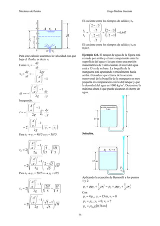 Mecánica de fluidos Hugo Medina Guzmán
75
Para este cálculo usaremos la velocidad con que
baja el fluido, es decir v1
Como
dt
dy
v −
=
1
1
2
2
1
−
⎟
⎠
⎞
⎜
⎝
⎛
−
=
=
a
A
gy
dt
dy
v
y
dy
g
a
A
dt
2
1
2
−
⎟
⎠
⎞
⎜
⎝
⎛
−
==
Integrando:
∫
−
⎟
⎠
⎞
⎜
⎝
⎛
−
=
2
1
2
1
2
y
y y
dy
g
a
A
t
( )
2
1
2
2
1
2 y
y
g
a
A
−
−
⎟
⎠
⎞
⎜
⎝
⎛
=
Para t2 → y1 = 4H/5 a y2 = 3H/5
⎟
⎟
⎠
⎞
⎜
⎜
⎝
⎛
−
−
⎟
⎠
⎞
⎜
⎝
⎛
=
5
3
5
4
2
1
2
2
2
H
g
a
A
t
H
g
a
A
⎟
⎟
⎠
⎞
⎜
⎜
⎝
⎛ −
−
⎟
⎠
⎞
⎜
⎝
⎛
=
5
3
2
2
1
2
2
Para t4 → y1 = 2H/5 a → y2 = H/5
⎟
⎟
⎠
⎞
⎜
⎜
⎝
⎛
−
−
⎟
⎠
⎞
⎜
⎝
⎛
=
5
5
2
2
1
2
2
4
H
H
g
a
A
t
H
g
a
A
⎟
⎟
⎠
⎞
⎜
⎜
⎝
⎛ −
−
⎟
⎠
⎞
⎜
⎝
⎛
=
5
1
2
2
1
2
2
El cociente entre los tiempos de salida t2/t4.
( )
( )
1
2
3
2
5
1
2
5
3
2
4
2
−
−
=
⎟
⎟
⎠
⎞
⎜
⎜
⎝
⎛ −
⎟
⎟
⎠
⎞
⎜
⎜
⎝
⎛ −
=
t
t
= 0,647
El cociente entre los tiempos de salida t2/t4 es
0,647.
Ejemplo 124. El tanque de agua de la figura está
cerrado por arriba y el aire comprimido entre la
superficie del agua y la tapa tiene una presión
manométrica de 3 atm cuando el nivel del agua
está a 15 m de su base. La boquilla de la
manguera está apuntando verticalmente hacia
arriba. Considere que el área de la sección
transversal de la boquilla de la manguera es muy
pequeña en comparación con la del tanque y que
la densidad del agua es 1000 kg/m3
. Determine la
máxima altura h que puede alcanzar el chorro de
agua.
Solución.
Aplicando la ecuación de Bernoulli a los puntos
1 y 2:
2
2
2
2
2
1
1
1
2
1
2
1
v
gy
p
v
gy
p ρ
ρ
ρ
ρ +
+
=
+
+
Con
0
m,
15
,
4 1
1
1 =
=
= v
y
p
p a
?
0,
, 2
2
2 =
=
= v
y
p
p a
( )
m
76
,
0
g
p Hg
a ρ
=
 