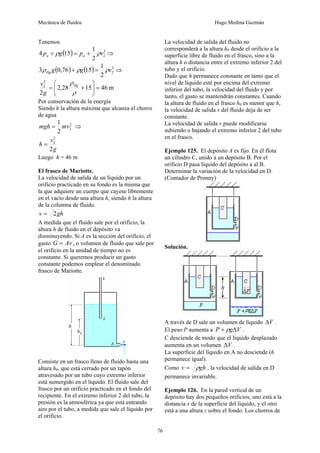 Mecánica de fluidos Hugo Medina Guzmán
76
Tenemos
( ) 2
2
2
1
15
4 v
p
g
p a
a ρ
ρ +
=
+ ⇒
( ) ( ) 2
2
2
1
15
76
,
0
3 v
g
g
Hg ρ
ρ
ρ =
+ ⇒
m
46
15
28
,
2
2
2
2
=
⎟
⎟
⎠
⎞
⎜
⎜
⎝
⎛
+
=
ρ
ρHg
g
v
Por conservación de la energía
Siendo h la altura máxima que alcanza el chorro
de agua
2
2
2
1
mv
mgh = ⇒
g
v
h
2
2
2
=
Luego h = 46 m
El frasco de Mariotte.
La velocidad de salida de un líquido por un
orificio practicado en su fondo es la misma que
la que adquiere un cuerpo que cayese libremente
en el vacío desde una altura h, siendo h la altura
de la columna de fluido.
gh
v 2
=
A medida que el fluido sale por el orificio, la
altura h de fluido en el depósito va
disminuyendo. Si A es la sección del orificio, el
gasto Av
G = , o volumen de fluido que sale por
el orificio en la unidad de tiempo no es
constante. Si queremos producir un gasto
constante podemos emplear el denominado
frasco de Mariotte.
Consiste en un frasco lleno de fluido hasta una
altura h0, que está cerrado por un tapón
atravesado por un tubo cuyo extremo inferior
está sumergido en el líquido. El fluido sale del
frasco por un orificio practicado en el fondo del
recipiente. En el extremo inferior 2 del tubo, la
presión es la atmosférica ya que está entrando
aire por el tubo, a medida que sale el líquido por
el orificio.
La velocidad de salida del fluido no
corresponderá a la altura h0 desde el orificio a la
superficie libre de fluido en el frasco, sino a la
altura h o distancia entre el extremo inferior 2 del
tubo y el orificio.
Dado que h permanece constante en tanto que el
nivel de líquido esté por encima del extremo
inferior del tubo, la velocidad del fluido y por
tanto, el gasto se mantendrán constantes. Cuando
la altura de fluido en el frasco h0 es menor que h,
la velocidad de salida v del fluido deja de ser
constante.
La velocidad de salida v puede modificarse
subiendo o bajando el extremo inferior 2 del tubo
en el frasco.
Ejemplo 125. El depósito A es fijo. En él flota
un cilindro C, unido a un depósito B. Por el
orificio D pasa líquido del depósito a al B.
Determinar la variación de la velocidad en D.
(Contador de Pronny)
Solución.
A través de D sale un volumen de líquido V
Δ .
El peso P aumenta a V
g
P Δ
+ ρ .
C desciende de modo que el líquido desplazado
aumenta en un volumen V
Δ .
La superficie del líquido en A no desciende (h
permanece igual).
Como gh
v ρ
= , la velocidad de salida en D
permanece invariable.
Ejemplo 126. En la pared vertical de un
depósito hay dos pequeños orificios, uno está a la
distancia x de la superficie del líquido, y el otro
está a una altura z sobre el fondo. Los chorros de
 