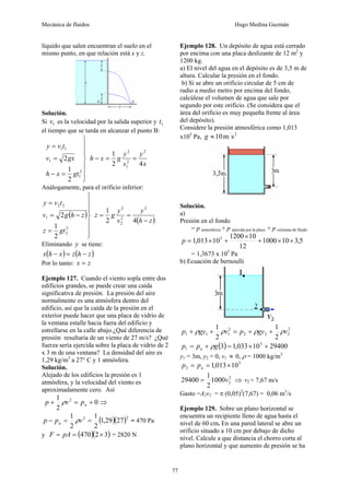 Mecánica de fluidos Hugo Medina Guzmán
77
líquido que salen encuentran el suelo en el
mismo punto, en que relación está x y z.
Solución.
Si 1
v es la velocidad por la salida superior y 1
t
el tiempo que se tarda en alcanzar el punto B:
⎪
⎪
⎭
⎪
⎪
⎬
⎫
=
−
=
=
2
1
1
1
1
2
1
2
gt
x
h
gx
v
t
v
y
x
y
v
y
g
x
h
4
2
1 2
2
1
2
=
=
−
Análogamente, para el orificio inferior:
( )
⎪
⎪
⎭
⎪
⎪
⎬
⎫
=
−
=
=
2
2
1
2
2
2
1
2
gt
z
z
h
g
v
t
v
y
( )
z
h
y
v
y
g
z
−
=
=
4
2
1 2
2
2
2
Eliminando y se tiene:
( ) ( )
z
h
z
x
h
x −
=
−
Por lo tanto: z
x =
Ejemplo 127. Cuando el viento sopla entre dos
edificios grandes, se puede crear una caída
significativa de presión. La presión del aire
normalmente es una atmósfera dentro del
edificio, así que la caída de la presión en el
exterior puede hacer que una placa de vidrio de
la ventana estalle hacia fuera del edificio y
estrellarse en la calle abajo.¿Qué diferencia de
presión resultaría de un viento de 27 m/s? ¿Qué
fuerza sería ejercida sobre la placa de vidrio de 2
x 3 m de una ventana? La densidad del aire es
1,29 kg/m3
a 27° C y 1 atmósfera.
Solución.
Alejado de los edificios la presión es 1
atmósfera, y la velocidad del viento es
aproximadamente cero. Así
0
2
1 2
+
=
+ a
p
v
p ρ ⇒
( )( )2
2
27
29
,
1
2
1
2
1
=
=
− v
p
p a ρ = 470 Pa
y ( )( )
3
2
470 ×
=
= pA
F = 2820 N
Ejemplo 128. Un depósito de agua está cerrado
por encima con una placa deslizante de 12 m2
y
1200 kg.
a) El nivel del agua en el depósito es de 3,5 m de
altura. Calcular la presión en el fondo.
b) Si se abre un orificio circular de 5 cm de
radio a medio metro por encima del fondo,
calcúlese el volumen de agua que sale por
segundo por este orificio. (Se considera que el
área del orificio es muy pequeña frente al área
del depósito).
Considere la presión atmosférica como 1,013
x105
Pa, 2
s
m
10
≈
g
Solución.
a)
Presión en el fondo
= p atmosférica + p ejercida por la placa + p columna de fluido
5
,
3
10
1000
12
10
1200
10
013
,
1 5
×
×
+
×
+
×
=
p
= 1,3673 x 105
Pa
b) Ecuación de bernoulli
2
2
2
2
2
1
1
1
2
1
2
1
v
gy
p
v
gy
p ρ
ρ
ρ
ρ +
+
=
+
+
( ) 29400
10
033
,
1
3 5
1 +
×
=
+
= g
p
p a ρ
y1 = 3m, y2 = 0, v1 ≈ 0, ρ = 1000 kg/m3
5
2 10
013
,
1 ×
=
= a
p
p
2
2
1000
2
1
29400 v
= ⇒ v2 = 7,67 m/s
Gasto =A2v2 = π (0,05)2
(7,67) = 0,06 m3
/s
Ejemplo 129. Sobre un plano horizontal se
encuentra un recipiente lleno de agua hasta el
nivel de 60 cm. En una pared lateral se abre un
orificio situado a 10 cm por debajo de dicho
nivel. Calcule a que distancia el chorro corta al
plano horizontal y que aumento de presión se ha
 