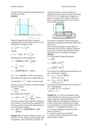 Mecánica de fluidos Hugo Medina Guzmán
78
de ejercer sobre la superficie del líquido para que
el alcance sea doble.
Solución.
Siendo la trayectoria del chorro de agua la
composición de un movimiento uniforme y otro
unifórmenme acelerado, resulta:
2
2
2
2
1
1
2
1
2
1
v
p
v
p ρ
ρ +
=
+
Además
t
gh
t
v
x 2
=
= , 2
2
1
gt
h
H =
−
Sustituyendo los valores numéricos
( )( )t
x 1
,
0
8
,
9
2
= , ( ) 2
8
,
9
2
1
50
,
0 t
=
8
,
9
1
=
t = 0,32 s
( )( )( )
32
,
0
1
,
0
8
,
9
2
=
x = 0,448 m
Si ( )
448
,
0
2
2
' =
= x
x = 0,896 m, para obtener
dicho alcance hará falta que el líquido salga con
una velocidad
t
x
v
'
'= , siendo t el mimo tiempo
que antes, ya que el orificio se encuentra en igual
posición. Por tanto:
32
,
0
896
,
0
'=
v = 2,8 m/s
Por el teorema de Torricelli:
'
2
' gh
v = ⇒
( )
8
,
9
2
8
,
2
2
'
'
2
2
=
=
g
v
h = 0,4 m
Este sería el desnivel de la superficie del líquido
con el orificio. Como éste solo se encuentra a 10
cm hay que ejercer una presión suplementaria de
30 cm de columna de agua.
( ) ( )( )
10
,
0
40
,
0
8
,
9
1000
' −
=
−
=
Δ h
h
g
p ρ
= 2940 Pa
Ejemplo 130. Un tanque cilíndrico de radio 1 m
y altura 4 m, lleno de agua, puede desaguar sobre
un recipiente, como se muestra en la figura. El
recipiente receptor se encuentra sobre una
espuma de 10 cm de espesor y módulo de Young
0,79 x 10 N/m2
. El tanque posee 2 agujeros, el
primero A de área 5 cm2
ubicado a 3H/4 de su
base y el segundo agujero B de 3 cm2
de área a
H/2 de la base del tanque.
a) Calcule la velocidad de salida del agua por
cada uno de los agujeros suponiendo abierto solo
uno a la vez.
b) Si se permite desaguar al tanque durante 3
minutos por sólo uno de los agujeros, determine
en que caso el esfuerzo de compresión sobre la
espuma será mayor. Justifique su respuesta
Solución.
a) La velocidad de salida está dada por:
gh
v 2
=
( )
s
m
43
,
4
1
2 =
= g
vA ,
( )
s
m
26
,
6
2
2 =
= g
vB
b) El esfuerzo de compresión depende del peso al
que esté expuesto la espuma.
( )( )
43
,
4
10
5 4
−
×
=
= A
A
A v
A
G
= 22,15 x 10-4
m3
/s
( )( )
43
,
4
10
3 4
−
×
=
= B
B
B v
A
G
= 13,29 x 10-4
m3
/s
Con estos valores obtenemos para un tiempo de 3
min = 180 segundos:
VA = 0,3987 m3
y VB = 0,2392 m3
Luego B
A S
S >
Ejemplo 131. Un sifón es un dispositivo para
sacar el líquido de un envase que sea inaccesible
o que no pueda ser inclinado fácilmente. La
salida C debe estar más baja que la entrada A, y
el tubo se debe llenar inicialmente del líquido
(esto generalmente se logra aspirando el tubo en
el punto C). La densidad del líquido es ρ .
a) ¿Con qué velocidad el líquido fluye hacia
fuera en el punto C?
b) ¿Cuál es la presión en el punto B?
c) ¿Cuál es la altura máxima H que el sifón
puede levantar el agua?
 