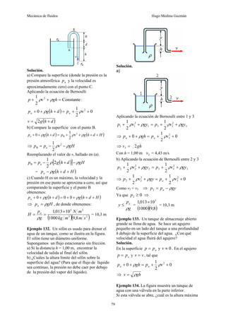 Mecánica de fluidos Hugo Medina Guzmán
79
Solución.
a) Compare la superficie (donde la presión es la
presión atmosférica a
p y la velocidad es
aproximadamente cero) con el punto C.
Aplicando la ecuación de Bernoulli
Constante
2
1 2
=
+
+ gh
v
p ρ
ρ :
( ) 0
2
1
0 2
+
+
=
+
+
+ v
p
d
h
g
p a
a ρ
ρ
( )
d
h
g
v +
= 2
b) Compare la superficie con el punto B.
( ) ( )
H
d
h
g
v
p
d
h
g
pa +
+
+
+
=
+
+
+ ρ
ρ
ρ 2
B
2
1
0
⇒ gH
v
p
p a ρ
ρ −
−
= 2
B
2
1
Reemplazando el valor de v, hallado en (a).
( )
[ ] gH
d
h
g
p
p a ρ
ρ −
+
−
= 2
2
1
B
= ( )
H
d
h
g
pa +
+
− ρ
c) Cuando H es un máximo, la velocidad y la
presión en ese punto se aproxima a cero, así que
comparando la superficie y el punto B
obtenemos:
( ) ( )
H
d
h
g
d
h
g
pa +
+
+
+
=
+
+
+ ρ
ρ 0
0
0
⇒ gH
pa ρ
= , de donde obtenemos:
( )( )
2
3
2
5
8
,
9
1000
10
013
,
1
s
m
m
kg
m
N
g
p
H a ×
=
=
ρ
= 10,3 m
Ejemplo 132. Un sifón es usado para drenar el
agua de un tanque, como se ilustra en la figura.
El sifón tiene un diámetro uniforme.
Supongamos un flujo estacionario sin fricción.
a) Si la distancia h = 1,00 m, encontrar la
velocidad de salida al final del sifón.
b) ¿Cuáles la altura límite del sifón sobre la
superficie del agua? (Para que el flujo de líquido
sea continuo, la presión no debe caer por debajo
de la presión del vapor del líquido).
Solución.
a)
Aplicando la ecuación de Bernoulli entre 1 y 3
3
2
3
3
1
2
1
1
2
1
2
1
gy
v
p
gy
v
p ρ
ρ
ρ
ρ +
+
=
+
+
⇒ 0
2
1
0 2
3 +
+
=
+
+ v
p
gh
p a
a ρ
ρ
⇒ gh
v 2
3 =
Con h = 1,00 m 3
v = 4,43 m/s
b) Aplicando la ecuación de Bernoulli entre 2 y 3
3
2
3
3
2
2
2
2
2
1
2
1
gy
v
p
gy
v
p ρ
ρ
ρ
ρ +
+
=
+
+
⇒ 0
2
1
2
1 2
3
2
2
2 +
+
=
+
+ v
p
gy
v
p a ρ
ρ
ρ
Como v2 = v3 ⇒ gy
p
p a ρ
−
=
2
Ya que 0
2 ≥
p ⇒
g
p
y a
ρ
≤ =
( )( )
8
,
9
1000
10
013
,
1 5
×
= 10,3 m
Ejemplo 133. Un tanque de almacenaje abierto
grande se llena de agua. Se hace un agujero
pequeño en un lado del tanque a una profundidad
h debajo de la superficie del agua. ¿Con qué
velocidad el agua fluirá del agujero?
Solución.
En la superficie a
p
p = y 0
≈
v . En el agujero
a
p
p = y v
v = , tal que
0
2
1
0 2
+
+
=
+
+ v
p
gh
p a
a ρ
ρ
⇒ gh
v ρ
=
Ejemplo 134. La figura muestra un tanque de
agua con una válvula en la parte inferior.
Si esta válvula se abre, ¿cuál es la altura máxima
 
