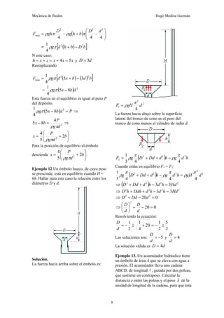 Mecánica de fluidos Hugo Medina Guzmán
8
( ) ⎟
⎟
⎠
⎞
⎜
⎜
⎝
⎛
−
+
−
=
4
4
4
2
2
2
d
D
b
h
g
D
gh
Fneta π
ρ
π
ρ
= ( )
[ ]
b
D
b
h
d
g 2
2
4
1
−
+
π
ρ
N este caso:
x
x
x
z
x
h 5
4 =
+
=
+
= y d
D 3
=
Reemplazando
( ) ( )
[ ]
b
d
b
x
d
g
Fneta
2
2
3
5
4
1
−
+
= π
ρ
= ( ) 2
8
5
4
1
d
b
x
g −
π
ρ
Esta fuerza en el equilibrio es igual al peso P
del depósito.
( ) P
d
b
x
g =
− 2
8
5
4
1
π
ρ ⇒
2
4
8
5
d
g
P
b
x
π
ρ
=
− ⇒
⎟
⎟
⎠
⎞
⎜
⎜
⎝
⎛
+
= b
d
g
P
x 2
5
4
2
π
ρ
Para la posición de equilibrio el émbolo
desciende ⎟
⎟
⎠
⎞
⎜
⎜
⎝
⎛
+
= b
d
g
P
x 2
5
4
2
π
ρ
.
Ejemplo 12 Un émbolo hueco, de cuyo peso
se prescinde, está en equilibrio cuando H =
6h. Hallar para este caso la relación entre los
diámetros D y d.
Solución.
La fuerza hacia arriba sobre el émbolo es:
2
2
1
4
d
gH
F
π
ρ
=
La fuerza hacia abajo sobre la superficie
lateral del tronco de cono es el peso del
tronco de cono menos el cilindro de radio d:
( ) h
d
g
h
d
Dd
D
g
F 2
2
2
2
4
4
3
1 π
ρ
π
ρ −
+
+
=
Cuando están en equilibrio F1 = F2:
( ) 2
2
2
2
2
4
4
4
3
1
d
gH
h
d
g
h
d
Dd
D
g
π
ρ
π
ρ
π
ρ =
−
+
+
⇒ ( ) 2
2
2
2
3
3 Hd
h
d
h
d
Dd
D =
−
+
+
⇒ 2
2
2
2
3
3 Hd
h
d
h
d
Ddh
h
D =
−
+
+
⇒ 0
20 2
2
=
−
+ d
Dd
D
⇒ 0
20
2
=
−
+
⎟
⎠
⎞
⎜
⎝
⎛
d
D
d
D
Resolviendo la ecuación:
2
5
2
1
20
4
1
2
1
±
−
=
+
±
−
=
d
D
Las soluciones son: 5
−
=
d
D
y 4
=
d
D
La solución válida es d
D 4
=
Ejemplo 13. Un acumulador hidráulico tiene
un émbolo de área A que se eleva con agua a
presión. El acumulador lleva una cadena
ABCD, de longitud l , guiada por dos poleas,
que sostiene un contrapeso. Calcular la
distancia e entre las poleas y el peso λ de la
unidad de longitud de la cadena, para que ésta
 
