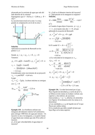 Mecánica de fluidos Hugo Medina Guzmán
80
alcanzada por la corriente de agua que sale del
lado derecho de la cisterna?
Supongamos que h = 10,0 m, L = 2,00 m, y θ =
30,0 °.
La sección transversal en la zona 1 es muy
grande en comparación con la de la zona 1.
Solución.
Aplicamos la ecuación de Bernoulli en los
puntos 1 y 2
Siendo a
p
p
p =
= 2
1 , 0
1 =
v , 0
2 =
y
Tenemos:
( ) 0
2
1
sen
0 2
2 +
+
=
−
+
+ v
p
L
h
g
p a
a ρ
θ
ρ ⇒
( )
θ
ρ sen
2
2 L
h
g
v −
=
= ( )( )
º
0
,
30
sen
00
,
2
0
,
10
8
,
9
2 −
= 13,3 m/s
Considerando como movimiento de un proyectil.
º
0
,
30
sen
2
0 v
v y = = 6,64 m/s.
Luego
y
g
v
v y
fy Δ
−
= 2
2
0
2
, la altura máxima se consigue
con 0
2
=
fy
v
g
v
y
y
máx
2
2
0
=
Δ =
( )
8
,
9
2
64
,
6 2
= 2,25 m
Ejemplo 135. Los bomberos utilizan una
manguera del diámetro interior 6,0 centímetros
para entregar 1000 litros de agua por minuto. Un
inyector se une a la manguera, y se quiere lanzar
el agua hasta una ventana que está 30 m sobre el
inyector.
a) ¿Con qué velocidad debe el agua dejar el
inyector?
b) ¿Cuál es el diámetro interior del inyector?
c) ¿Qué presión en la manguera se requiere?
Solución.
minuto
litros
1000
=
G =
s
60
m
10
1000
3
-3
= 0,017
m3
/s
a) Cuando el agua deja el inyector, a
p
p = y
v
v = , en el punto más alto 0
=
v , tal que
aplicando la ecuación de Bernoulli:
gh
p
v
p a
a ρ
ρ +
+
=
+
+ 0
0
2
1 2
⇒ gh
v 2
= = ( )( )
30
8
,
9
2
= 24,2 m/s
b) El caudal v
D
Av
G
2
2
⎟
⎠
⎞
⎜
⎝
⎛
=
= π
⇒
( )
( )
s
m
v
G
D
2
,
24
/s
m
0,017
4
4 3
π
π
=
=
= 0,03 m
c) La velocidad en la manguera es m
v ,
G
v
A m
m = ⇒
2
4
m
m
m
D
G
A
G
v
π
=
= =
( )
( )2
06
,
0
017
,
0
4
π
= 6,02 m/s
0
2
1
0
2
1 2
2
+
+
=
+
+ v
p
v
p a
m
m ρ
ρ
⇒ ( )
2
2
2
1
m
a
m v
v
p
p −
=
− ρ
= ( )( )
2
2
02
,
6
2
,
24
1000
2
1
−
= 2,75 x 105
Pa = 2,71 atm
Ejemplo 136. Un tubo horizontal por el que
fluye líquido de densidad ρ0 a razón de Q m3
/s,
se bifurca en dos ramas en el plano vertical, una
superior y otra inferior, de secciones
transversales a1 = a2 = a, abiertas a la atmósfera
(ver figura). Si la distancia entre las ramas es h,
determinar:
a) Las cantidades q1 y q2 de líquido (en m3
/s) que
fluyen por ambas ramas.
b) La condición que debe cumplir Q para que
haya flujo en la rama superior.
 