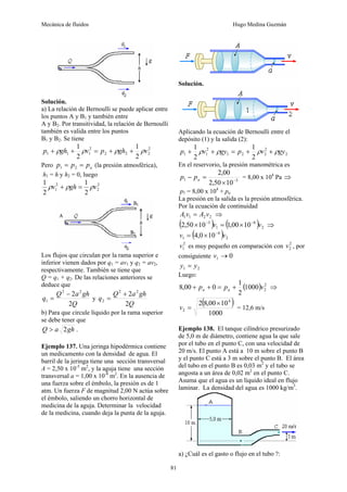 Mecánica de fluidos Hugo Medina Guzmán
81
Solución.
a) La relación de Bernoulli se puede aplicar entre
los puntos A y B1 y también entre
A y B2. Por transitividad, la relación de Bernoulli
también es valida entre los puntos
B1 y B2. Se tiene
2
2
2
2
2
1
1
1
2
1
2
1
v
gh
p
v
gh
p ρ
ρ
ρ
ρ +
+
=
+
+
Pero a
p
p
p =
= 2
1 (la presión atmosférica),
h1 = h y h2 = 0, luego
2
2
2
1
2
1
2
1
v
gh
v ρ
ρ
ρ =
+
Los flujos que circulan por la rama superior e
inferior vienen dados por q1 = av1 y q2 = av2,
respectivamente. También se tiene que
Q = q1 + q2. De las relaciones anteriores se
deduce que
Q
gh
a
Q
q
2
2 2
2
1
−
= y
Q
gh
a
Q
q
2
2 2
2
2
+
=
b) Para que circule líquido por la rama superior
se debe tener que
gh
a
Q 2
> .
Ejemplo 137. Una jeringa hipodérmica contiene
un medicamento con la densidad de agua. El
barril de la jeringa tiene una sección transversal
A = 2,50 x 10-5
m2
, y la aguja tiene una sección
transversal a = 1,00 x 10-8
m2
. En la ausencia de
una fuerza sobre el émbolo, la presión es de 1
atm. Un fuerza F de magnitud 2,00 N actúa sobre
el émbolo, saliendo un chorro horizontal de
medicina de la aguja. Determinar la velocidad
de la medicina, cuando deja la punta de la aguja.
Solución.
Aplicando la ecuación de Bernoulli entre el
depósito (1) y la salida (2):
2
2
2
2
1
2
1
1
2
1
2
1
gy
v
p
gy
v
p ρ
ρ
ρ
ρ +
+
=
+
+
En el reservorio, la presión manométrica es
5
1
10
50
,
2
00
,
2
−
×
=
− a
p
p = 8,00 x 104
Pa ⇒
p1 = 8,00 x 104
+ pa
La presión en la salida es la presión atmosférica.
Por la ecuación de continuidad
2
2
1
1 v
A
v
A = ⇒
( ) ( ) 2
8
1
5
10
00
,
1
10
50
,
2 v
v −
−
×
=
× ⇒
( ) 2
4
1 10
0
,
4 v
v −
×
=
2
1
v es muy pequeño en comparación con 2
2
v , por
consiguiente 0
1 →
v
2
1 y
y =
Luego:
( ) 2
2
1000
2
1
0
00
,
8 v
p
p a
a +
=
+
+ ⇒
( )
1000
10
00
,
8
2 4
2
×
=
v = 12,6 m/s
Ejemplo 138. El tanque cilíndrico presurizado
de 5,0 m de diámetro, contiene agua la que sale
por el tubo en el punto C, con una velocidad de
20 m/s. El punto A está a 10 m sobre el punto B
y el punto C está a 3 m sobre el punto B. El área
del tubo en el punto B es 0,03 m2
y el tubo se
angosta a un área de 0,02 m2
en el punto C.
Asuma que el agua es un líquido ideal en flujo
laminar. La densidad del agua es 1000 kg/m3
.
a) ¿Cuál es el gasto o flujo en el tubo ?:
 