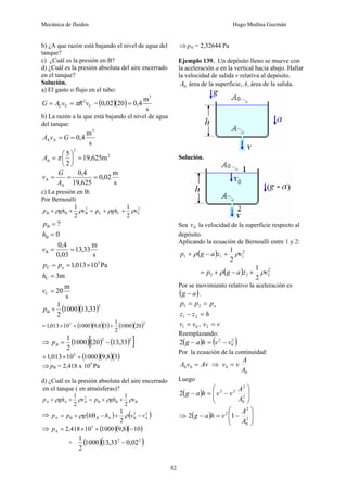 Mecánica de fluidos Hugo Medina Guzmán
82
b) ¿A que razón está bajando el nivel de agua del
tanque?
c) ¿Cuál es la presión en B?
d) ¿Cuál es la presión absoluta del aire encerrado
en el tanque?
Solución.
a) El gasto o flujo en el tubo:
C
2
C
C v
R
v
A
G π
=
= = ( )( )
s
m
4
,
0
20
02
,
0
3
=
b) La razón a la que está bajando el nivel de agua
del tanque:
s
m
4
,
0
3
A
A =
= G
v
A
2
2
A m
625
,
19
2
5
=
⎟
⎠
⎞
⎜
⎝
⎛
= π
A
s
m
02
,
0
625
,
19
4
,
0
A
A =
=
=
A
G
v
c) La presión en B:
Por Bernoulli
2
C
C
C
2
B
B
B
2
1
2
1
v
gh
p
v
gh
p ρ
ρ
ρ
ρ +
+
=
+
+
s
m
33
,
13
03
,
0
4
,
0
0
?
B
B
B
=
=
=
=
v
h
p
s
m
20
m
3
Pa
10
013
,
1
C
C
5
C
=
=
×
=
=
v
h
p
p a
( )( )2
B 33
,
13
1000
2
1
+
p
( )( )( ) ( )( )2
5
20
1000
2
1
3
8
,
9
1000
10
013
,
1 +
+
×
=
⇒ ( )( ) ( )
[ ]
2
2
33
,
13
20
1000
2
1
−
=
B
p
( )( )( )
3
8
,
9
1000
10
013
,
1 5
+
×
+
⇒pB = 2,418 x 105
Pa
d) ¿Cuál es la presión absoluta del aire encerrado
en el tanque ( en atmósferas)?
B
B
B
2
A
A
A
2
1
2
1
v
gh
p
v
gh
p ρ
ρ
ρ
ρ +
+
=
+
+
⇒ ( ) ( )
2
A
2
B
A
B
A
2
1
B v
v
h
h
g
p
p B −
+
−
+
= ρ
ρ
⇒ ( )( )( )
10
8
,
9
1000
10
418
,
2 5
A −
+
×
=
p
+ ( )( )
2
2
02
,
0
33
,
13
1000
2
1
−
⇒pA = 2,32644 Pa
Ejemplo 139. Un depósito lleno se mueve con
la aceleración a en la vertical hacia abajo. Hallar
la velocidad de salida v relativa al depósito.
0
A área de la superficie, A, área de la salida.
Solución.
Sea 0
v la velocidad de la superficie respecto al
depósito.
Aplicando la ecuación de Bernoulli entre 1 y 2:
( ) 2
1
1
1
2
1
v
z
a
g
p ρ
ρ +
−
+
( ) 2
2
2
2
2
1
v
z
a
g
p ρ
ρ +
−
+
=
Por se movimiento relativo la aceleración es
( )
a
g − .
a
p
p
p =
= 2
1
h
z
z =
− 2
1
0
1 v
v = , v
v =
2
Reemplazando:
( ) ( )
2
0
2
2 v
v
h
a
g −
=
−
Por la ecuación de la continuidad:
Av
v
A =
0
0 ⇒
0
0
A
A
v
v =
Luego
( ) ⎟
⎟
⎠
⎞
⎜
⎜
⎝
⎛
−
=
− 2
0
2
2
2
2
A
A
v
v
h
a
g
⇒ ( ) ⎟
⎟
⎠
⎞
⎜
⎜
⎝
⎛
−
=
− 2
0
2
2
1
2
A
A
v
h
a
g
 