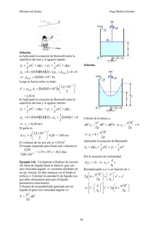 Mecánica de fluidos Hugo Medina Guzmán
84
Solución.
a) Aplicando la ecuación de Bernoulli entre la
superficie del mar y el agujero tapado:
2
2
2
2
1
2
1
1
2
1
2
1
gy
v
p
gy
v
p ρ
ρ
ρ
ρ +
+
=
+
+
( )( )( ) ( ) 0
0
2
8
,
9
1030
0 +
+
+
=
+
+ dedo
a
a p
p
p
⇒ 5
10
0202
,
0 ×
=
dedo
p Pa
Luego la fuerza sobre su dedo:
( )
2
2
5
2
2
10
2
,
1
10
0202
,
0 ⎟
⎟
⎠
⎞
⎜
⎜
⎝
⎛ ×
×
=
=
−
π
A
p
F dedo
= 2,28 N
b) Aplicando la ecuación de Bernoulli entre la
superficie del mar y el agujero abierto:
2
2
2
2
1
2
1
1
2
1
2
1
gy
v
p
gy
v
p ρ
ρ
ρ
ρ +
+
=
+
+
( )( )( ) ( ) 0
1030
2
1
2
8
,
9
1030
0 2
2 +
+
=
+
+ v
p
p a
a
⇒ m/s
26
,
6
2 =
v
El gasto es
26
,
6
2
10
2
,
1
2
2
2
2 ⎟
⎟
⎠
⎞
⎜
⎜
⎝
⎛ ×
=
−
π
v
A = 7,08 m/s
El volumen de un acre pie es 1234 m3
El tiempo requerido para llenar este volumen es
4
10
08
,
7
1234
−
×
= 1,74 x 106
s = 20,2 días
Ejemplo 142. Un depósito cilíndrico de sección
A0, lleno de líquido hasta la altura h, gira con
una velocidad angular ω constante alrededor de
un eje vertical. Se abre entonces en el fondo el
orificio A. Calcular la cantidad G de líquido con
que debe alimentarse para que el líquido
permanezca estacionario.
Volumen de un paraboloide generado por un
líquido al girar con velocidad angular ω .
4
2
2
R
g
V π
ω
=
Solución.
Cálculo de la altura z0
h
R
R
g
z
R 2
4
2
0
2
2
π
π
ω
π =
− ⇒ h
g
R
z =
−
2
2
2
0
ω
⇒
g
R
h
z
2
2
2
0
ω
+
=
Aplicando la ecuación de Bernouilli
2
2
0
0
2
1
2
1
v
p
v
gz
p a
a ρ
ρ
ρ +
=
+
+
Por la ecuación de continuidad
Av
v
A =
0
0 ⇒ v
A
A
v
0
0 =
Reemplazando z0 y v0 en función de v:
2
2
2
0
2
2
2
2 v
v
A
A
g
R
h
g =
⎟
⎟
⎠
⎞
⎜
⎜
⎝
⎛
+
⎟
⎟
⎠
⎞
⎜
⎜
⎝
⎛
+
ω
⇒ ⎟
⎟
⎠
⎞
⎜
⎜
⎝
⎛
+
=
⎥
⎥
⎦
⎤
⎢
⎢
⎣
⎡
⎟
⎟
⎠
⎞
⎜
⎜
⎝
⎛
−
g
R
h
g
v
A
A
2
2
1
2
2
2
2
0
ω
 