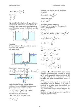 Mecánica de fluidos Hugo Medina Guzmán
86
2
2
1
1 v
A
v
A = ⇒
1
2
2
1
A
A
v
v
=
Finalmente:
2
1
2
2
2
1
A
A
h
h
=
Ejemplo 144. Dos depósitos de agua idénticos,
de sección A0, están unidos por una tubería de
sección A1, por la que sale el líquido a través de
un orificio A con la carga h. calcular la velocidad
v de salida.
Solución.
Durante un tiempo t
Δ , desciende un m
Δ de
líquido en cada depósito
Por A sale m
Δ
2
La energía en la parte superior es:
⎟
⎠
⎞
⎜
⎝
⎛
Δ
+
Δ
+
⎟
⎠
⎞
⎜
⎝
⎛
Δ
+
Δ
= mgh
mv
mgh
mv
E 2
0
2
0
0
2
1
2
1
Perdida de energía en el choque.
Los elementos m
Δ que circulan por las
secciones A1, con velocidad v1 chocan entre si
produciéndose una pérdida de energía
( ) 2
1
2
1
2
1
2
1
2
1
mv
v
m
mv
Ep Δ
=
−
Δ
+
Δ
=
Por la ecuación de continuidad
Av
v
A
v
A =
+ 1
1
1
1 ⇒ Av
v
A =
1
1
2
⇒ v
A
A
v
1
1
2
=
Poniendo v1 en función de v2, la pérdida de
energía es:
2
2
1
2
2
1
4
v
A
A
m
mv
Ep Δ
=
Δ
=
Energía en la salida
2
2
2
1
mv
Es Δ
=
Por conservación de la energía
Energía en la parte superior = Energía en la
salida + energía perdida.
p
s E
E
E +
=
0
2
2
1
2
2
2
0
4
2
2
1
2
2
1
2 v
A
A
m
mv
mgh
mv Δ
+
Δ
=
Δ
+
Δ
⇒ 2
2
1
2
2
2
0
4
2 v
A
A
v
gh
v +
=
+ ⇒
2
2
1
2
2
2
0
4
2 v
A
A
v
gh
v +
=
+
⇒
2
2
1
2
2
2
2
0
2
4
2
4
v
A
A
v
gh
v
A
A
+
=
+ ⇒
gh
v
A
A
v
A
A
v 2
4
4
2
2
0
2
2
2
1
2
2
=
−
+
⇒ gh
v
A
A
A
A
2
4
4
1 2
2
0
2
2
1
2
=
⎟
⎟
⎠
⎞
⎜
⎜
⎝
⎛
−
+
⇒
⎟
⎟
⎠
⎞
⎜
⎜
⎝
⎛
−
+
+
=
2
0
2
1
2
1
1
1
4
1
2
A
A
A
gh
v
Ejemplo 145. Un bombero lanza agua con su
manguera hacia un incendio formando un ángulo
de 45º con la horizontal. El agua que emerge del
pitón penetra horizontalmente por una ventana
del tercer piso que se encuentra a una altura h =
10 m.
La manguera que transporta el agua desde el
carro bomba tiene un diámetro D de 6 cm y
concluye en un pitón cuya abertura tiene un
diámetro d de 1,5 cm.
a) ¿Cuantos litros de agua emergen del pitón por
minuto?
b) ¿Cuál es la presión p que debe soportar la
manguera (en atmósferas)?
 