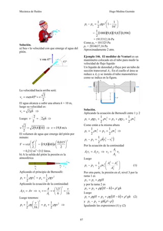 Mecánica de fluidos Hugo Medina Guzmán
87
Solución.
a) Sea v la velocidad con que emerge el agua del
pitón.
La velocidad hacia arriba será:
2
2
º
45
sen v
v
vv =
=
El agua alcanza a subir una altura h = 10 m,
luego su velocidad es:
gh
vv 2
= ⇒
Luego: gh
v 2
2
2
= ⇒
( )( )
10
8
,
9
2
2
2
=
v ⇒ m/s
8
,
19
=
v
El volumen de agua que emerge del pitón por
minuto:
2
2
⎟
⎠
⎞
⎜
⎝
⎛
=
d
vt
V π = ( )( )
2
2
015
,
0
60
8
,
19 ⎟
⎠
⎞
⎜
⎝
⎛
π
= 0,212 m3
=212 litros.
b) A la salida del pitón la presión es la
atmosférica
Aplicando el principio de Bernoulli:
2
2
1
1
2
1
2
1
gv
p
gv
p a ρ
ρ +
=
+
Aplicando la ecuación de la continuidad:
Av
v
A =
1
1 ⇒
16
6
5
,
1
2
1
1
v
v
A
A
v
v =
⎟
⎠
⎞
⎜
⎝
⎛
=
=
Luego tenemos:
2
2
1
2
1
16
2
1
gv
p
v
g
p a ρ
ρ +
=
⎟
⎠
⎞
⎜
⎝
⎛
+ ⇒
⎟
⎠
⎞
⎜
⎝
⎛
−
=
− 2
2
1
16
1
1
2
1
gv
p
p a ρ
= ( )( )( ) ( )
996
,
0
8
,
19
8
,
9
1000
2
1 2
= 1913312,16 Pa
Como pa = 101325 Pa
p1 = 2014637,16 Pa
Aproximadamente 2 atm.
Ejemplo 146. El medidor de Venturi es un
manómetro colocado en el tubo para medir la
velocidad de flujo líquido
Un líquido de densidad ρ fluye por un tubo de
sección transversal A1. En el cuello el área se
reduce a A2 y se instala el tubo manométrico
como se indica en la figura.
Solución.
Aplicando la ecuación de Bernoulli entre 1 y 2
2
2
2
2
2
1
1
1
2
1
2
1
v
gy
p
v
gy
p ρ
ρ
ρ
ρ +
+
=
+
+
Como están a la misma altura
2
2
2
2
1
1
2
1
2
1
v
p
v
p ρ
ρ +
=
+ ⇒
( )
2
1
2
2
2
1
2
1
v
v
p
p −
=
− ρ
Por la ecuación de la continuidad
2
2
1
1 v
A
v
A = ⇒ 1
2
1
2 v
A
A
v =
Luego
⎟
⎟
⎠
⎞
⎜
⎜
⎝
⎛ −
=
− 2
2
2
2
2
1
2
1
2
1
2
1
A
A
A
v
p
p ρ (1)
Por otra parte, la presión en el, nivel 3 por la
rama 1 es
gH
p
p ρ
+
= 1
3
y por la rama 2 es
( ) gh
h
H
g
p
p '
2
3 ρ
ρ +
−
+
=
Luego
( ) gh
h
H
g
p
gH
p '
2
1 ρ
ρ
ρ +
−
+
=
+ (2)
y ( )
ρ
ρ −
=
− '
2
1 gh
p
p
Igualando las expresiones (1) y (2)
 