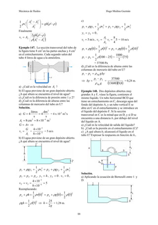 Mecánica de fluidos Hugo Medina Guzmán
88
( )
ρ
ρ
ρ −
=
⎟
⎟
⎠
⎞
⎜
⎜
⎝
⎛ −
'
2
1
2
2
2
2
2
1
2
1 gh
A
A
A
v
Finalmente
( )
( )
2
2
2
1
2
1
'
2
A
A
gh
A
v
−
−
=
ρ
ρ
ρ
Ejemplo 147. La sección transversal del tubo de
la figura tiene 8 cm2
en las partes anchas y 4 cm2
en el estrechamiento. Cada segundo salen del
tubo 4 litros de agua a la atmósfera.
a) ¿Cuál es la velocidad en 1
A ?
b) El agua proviene de un gran depósito abierto.
¿A qué altura se encuentra el nivel de agua?
c) ¿Cuál es la diferencia de presión entre 1 y 2?
d) ¿Cuál es la diferencia de alturas entre las
columnas de mercurio del tubo en U?
Solución.
a)
s
dm
4
s
litros
4
3
=
=
G = 4 x 10-3
m3
/s
2
4
2
1 m
10
8
cm
8 −
×
=
=
A
Av
G = ⇒
1
1
A
G
v = = 4
3
10
8
10
4
−
−
×
×
= 5 m/s
b) El agua proviene de un gran depósito abierto.
¿A qué altura se encuentra el nivel de agua?
2
'
2
'
2
'
2
2
'
1
'
1
'
1
2
1
2
1
v
gy
p
v
gy
p ρ
ρ
ρ
ρ +
+
=
+
+
a
p
p
p =
= '
2
'
1 , h
y =
1
' , 0
'
2 =
y . 0
1
' =
v ,
5
10
8
10
4
4
3
2
'
2 =
×
×
=
= −
−
v
v
Reemplazando:
( ) ( ) ( )2
2
5
2
1
0
0
2
1
ρ
ρ
ρ
ρ +
+
=
+
+ g
p
v
h
p a
a
( )2
5
2
1
ρ
ρ =
gh ⇒
g
h
2
25
= = 1,28 m.
c)
2
2
2
2
2
1
1
1
2
1
2
1
v
gy
p
v
gy
p ρ
ρ
ρ
ρ +
+
=
+
+
0
2
1 =
= y
y ,
m/s
5
1 =
v , 5
4
8
1
2
1
2 =
= v
A
A
v = 10 m/s
( ) ( ) ( ) ( )2
2
2
1 10
2
1
0
5
2
1
0 ρ
ρ
ρ
ρ +
+
=
+
+ g
p
g
p
( )
25
100
2
1
2
1 −
=
− ρ
p
p = ( )
75
2
1000
= 37500 Pa
d) ¿Cuál es la diferencia de alturas entre las
columnas de mercurio del tubo en U?
y
g
p
p Hg Δ
=
− ρ
2
1
⇒
g
p
p
y
Hg
ρ
2
1 −
=
Δ =
( )( )
8
,
9
13600
37500
= 0,28 m.
Ejemplo 148. Dos depósitos abiertos muy
grandes A y F, véase la figura, contienen el
mismo líquido. Un tubo horizontal BCD que
tiene un estrechamiento en C, descarga agua del
fondo del depósito A, y un tubo vertical E se
abre en C en el estrechamiento y se introduce en
el líquido del depósito F. Si la sección
transversal en C es la mitad que en D, y si D se
encuentra a una distancia h1 por debajo del nivel
del líquido en A.
a) ¿Cuál es la velocidad de salida del líquido?
b) ¿Cuál es la presión en el estrechamiento (C)?
c) ¿A qué altura h2 alcanzará el líquido en el
tubo E? Expresar la respuesta en función de h1.
Solución.
a) Aplicando la ecuación de Bernoulli entre 1 y
D:
 