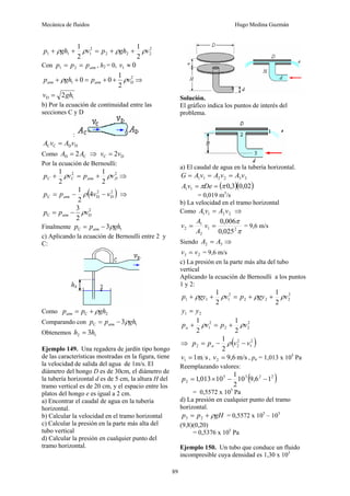 Mecánica de fluidos Hugo Medina Guzmán
89
2
2
2
2
2
1
1
1
2
1
2
1
v
gh
p
v
gh
p ρ
ρ
ρ
ρ +
+
=
+
+
Con atm
p
p
p =
= 2
1 , h2 = 0, 0
1 ≈
v
2
D
1
2
1
0
0 v
p
gh
p atm
atm ρ
ρ +
+
=
+
+ ⇒
1
D 2gh
v =
b) Por la ecuación de continuidad entre las
secciones C y D
:
D
D
C
C v
A
v
A =
Como C
D 2A
A = ⇒ D
C 2v
v =
Por la ecuación de Bernoulli:
2
2
2
1
2
1
D
atm
C
C v
p
v
p ρ
ρ +
=
+ ⇒
( )
2
D
2
D
C 4
2
1
v
v
p
p atm −
−
= ρ ⇒
2
D
C
2
3
v
p
p atm ρ
−
=
Finalmente 1
C 3 gh
p
p atm ρ
−
=
c) Aplicando la ecuación de Bernoulli entre 2 y
C:
Como 2
C gh
p
patm ρ
+
=
Comparando con 1
C 3 gh
p
p atm ρ
−
=
Obtenemos 1
2 3h
h =
Ejemplo 149. Una regadera de jardín tipo hongo
de las características mostradas en la figura, tiene
la velocidad de salida del agua de 1m/s. El
diámetro del hongo D es de 30cm, el diámetro de
la tubería horizontal d es de 5 cm, la altura H del
tramo vertical es de 20 cm, y el espacio entre los
platos del hongo e es igual a 2 cm.
a) Encontrar el caudal de agua en la tubería
horizontal.
b) Calcular la velocidad en el tramo horizontal
c) Calcular la presión en la parte más alta del
tubo vertical
d) Calcular la presión en cualquier punto del
tramo horizontal.
Solución.
El gráfico indica los puntos de interés del
problema.
a) El caudal de agua en la tubería horizontal.
3
3
2
2
1
1 v
A
v
A
v
A
G =
=
=
( )( )
02
,
0
3
,
0
1
1 π
π =
= De
v
A
= 0,019 m3
/s
b) La velocidad en el tramo horizontal
Como 2
2
1
1 v
A
v
A = ⇒
π
π
2
1
2
1
2
025
,
0
006
,
0
=
= v
A
A
v = 9,6 m/s
Siendo 3
2 A
A = ⇒
2
3 v
v = = 9,6 m/s
c) La presión en la parte más alta del tubo
vertical
Aplicando la ecuación de Bernoulli a los puntos
1 y 2:
2
2
2
2
2
1
1
1
2
1
2
1
v
gy
p
v
gy
p ρ
ρ
ρ
ρ +
+
=
+
+
2
1 y
y =
2
2
2
2
1
2
1
2
1
v
p
v
pa ρ
ρ +
=
+
⇒ ( )
2
1
2
2
2
2
1
v
v
p
p a −
−
= ρ
s
m
1
1 =
v , m/s
9,6
2 =
v , pa = 1,013 x 105
Pa
Reemplazando valores:
( )
2
2
3
5
2 1
6
,
9
10
2
1
10
013
,
1 −
−
×
=
p
= 0,5572 x 105
Pa
d) La presión en cualquier punto del tramo
horizontal.
gH
p
p ρ
+
= 2
3 = 0,5572 x 105
– 103
(9,8)(0,20)
= 0,5376 x 105
Pa
Ejemplo 150. Un tubo que conduce un fluido
incompresible cuya densidad es 1,30 x 103
 
