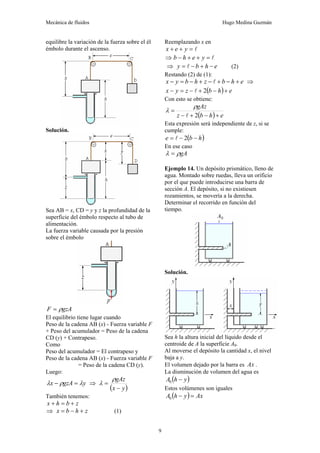 Mecánica de fluidos Hugo Medina Guzmán
9
equilibre la variación de la fuerza sobre el él
émbolo durante el ascenso.
Solución.
Sea AB = x, CD = y y z la profundidad de la
superficie del émbolo respecto al tubo de
alimentación.
La fuerza variable causada por la presión
sobre el émbolo
gzA
F ρ
=
El equilibrio tiene lugar cuando
Peso de la cadena AB (x) - Fuerza variable F
+ Peso del acumulador = Peso de la cadena
CD (y) + Contrapeso.
Como
Peso del acumulador = El contrapeso y
Peso de la cadena AB (x) - Fuerza variable F
= Peso de la cadena CD (y).
Luego:
y
gzA
x λ
ρ
λ =
− ⇒
( )
y
x
gAz
−
=
ρ
λ
También tenemos:
z
b
h
x +
=
+
⇒ z
h
b
x +
−
= (1)
Reemplazando x en
l
=
+
+ y
e
x
⇒ l
=
+
+
− y
e
h
b
⇒ e
h
b
y −
+
−
= l (2)
Restando (2) de (1):
e
h
b
z
h
b
y
x +
−
+
−
+
−
=
− l ⇒
( ) e
h
b
z
y
x +
−
+
−
=
− 2
l
Con esto se obtiene:
( ) e
h
b
z
gAz
+
−
+
−
=
2
l
ρ
λ
Esta expresión será independiente de z, si se
cumple:
( )
h
b
e −
−
= 2
l
En ese caso
gA
ρ
λ =
Ejemplo 14. Un depósito prismático, lleno de
agua. Montado sobre ruedas, lleva un orificio
por el que puede introducirse una barra de
sección A. El depósito, si no existiesen
rozamientos, se movería a la derecha.
Determinar el recorrido en función del
tiempo.
Solución.
Sea h la altura inicial del líquido desde el
centroide de A la superficie A0.
Al moverse el depósito la cantidad x, el nivel
baja a y.
El volumen dejado por la barra es Ax .
La disminución de volumen del agua es
( )
y
h
A −
0
Estos volúmenes son iguales
( ) Ax
y
h
A =
−
0
 