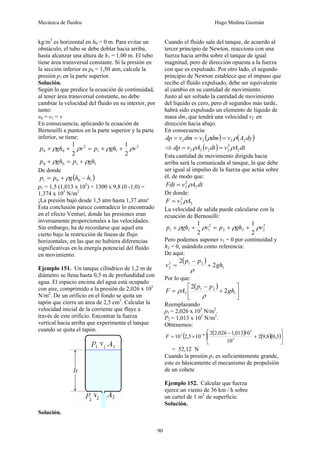 Mecánica de fluidos Hugo Medina Guzmán
90
kg/m3
es horizontal en h0 = 0 m. Para evitar un
obstáculo, el tubo se debe doblar hacia arriba,
hasta alcanzar una altura de h1 = 1,00 m. El tubo
tiene área transversal constante. Si la presión en
la sección inferior es p0 = 1,50 atm, calcule la
presión p1 en la parte superior.
Solución.
Según lo que predice la ecuación de continuidad,
al tener área transversal constante, no debe
cambiar la velocidad del fluido en su interior, por
tanto:
v0 = v1 = v
En consecuencia, aplicando la ecuación de
Bernouilli a puntos en la parte superior y la parte
inferior, se tiene:
2
1
1
2
0
0
2
1
2
1
v
gh
p
v
gh
p ρ
ρ
ρ
ρ +
+
=
+
+
1
1
0
0 gh
p
gh
p ρ
ρ +
=
+
De donde
( )
1
0
0
1 h
h
g
p
p −
+
= ρ
p1 = 1,5 (1,013 x 105
) + 1300 x 9,8 (0 -1,0) =
1,374 x 105
N/m2
¡La presión bajó desde 1,5 atm hasta 1,37 atm!
Esta conclusión parece contradecir lo encontrado
en el efecto Venturi, donde las presiones eran
inversamente proporcionales a las velocidades.
Sin embargo, ha de recordarse que aquel era
cierto bajo la restricción de líneas de flujo
horizontales, en las que no hubiera diferencias
significativas en la energía potencial del fluido
en movimiento.
Ejemplo 151. Un tanque cilíndrico de 1,2 m de
diámetro se llena hasta 0,3 m de profundidad con
agua. El espacio encima del agua está ocupado
con aire, comprimido a la presión de 2,026 x 105
N/m2
. De un orificio en el fondo se quita un
tapón que cierra un área de 2,5 cm3
. Calcular la
velocidad inicial de la corriente que fluye a
través de este orificio. Encontrar la fuerza
vertical hacia arriba que experimenta el tanque
cuando se quita el tapón.
Solución.
Cuando el fluido sale del tanque, de acuerdo al
tercer principio de Newton, reacciona con una
fuerza hacia arriba sobre el tanque de igual
magnitud, pero de dirección opuesta a la fuerza
con que es expulsado. Por otro lado, el segundo
principio de Newton establece que el impuso que
recibe el fluido expulsado, debe ser equivalente
al cambio en su cantidad de movimiento.
Justo al ser soltado la cantidad de movimiento
del líquido es cero, pero dt segundos más tarde,
habrá sido expulsado un elemento de líquido de
masa dm, que tendrá una velocidad v2 en
dirección hacia abajo.
En consecuencia:
( ) ( )
dy
A
v
dm
v
dm
v
dp 2
2
2
2 ρ
ρ =
=
=
⇒ ( ) dt
A
v
dt
v
A
v
dp 2
2
2
2
2
2 ρ
ρ =
=
Esta cantidad de movimiento dirigida hacia
arriba será la comunicada al tanque, la que debe
ser igual al impulso de la fuerza que actúa sobre
él, de modo que:
dt
A
v
Fdt 2
2
2 ρ
=
De donde:
2
2
2 A
v
F ρ
=
La velocidad de salida puede calcularse con la
ecuación de Bernouilli:
2
2
2
2
2
1
1
1
2
1
2
1
v
gh
p
v
gh
p ρ
ρ
ρ
ρ +
+
=
+
+
Pero podemos suponer v1 = 0 por continuidad y
h2 = 0, usándola como referencia:
De aquí:
( )
1
2
1
2
2 2
2
gh
p
p
v +
−
=
ρ
Por lo que:
( )
⎥
⎦
⎤
⎢
⎣
⎡
+
−
= 1
2
1
2 2
2
gh
p
p
A
F
ρ
ρ
Reemplazando
p1 = 2,026 x 105
N/m2
.
P2 = 1,013 x 105
N/m2
.
Obtenemos:
( ) ( ) ( )( )⎥
⎦
⎤
⎢
⎣
⎡
+
−
×
= −
3
,
0
8
,
9
2
10
10
013
,
1
026
,
2
2
10
5
,
2
10 3
5
6
3
F
= 52,12 N
Cuando la presión p1 es suficientemente grande,
este es básicamente el mecanismo de propulsión
de un cohete
Ejemplo 152. Calcular que fuerza
ejerce un viento de 36 km / h sobre
un cartel de 1 m2
de superficie.
Solución.
 