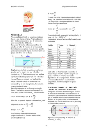 Mecánica de fluidos Hugo Medina Guzmán
93
VISCOSIDAD
Viscosidad de un fluido es la resistencia de un
fluido a una fuerza cortante. Propiedad que se
debe fundamentalmente al tipo de interacción
entre las moléculas del fluido.
Para poder definirla, debemos considerar el
estudio de la ley de Newton de la viscosidad.
Consideremos dos placas paralelas muy grandes
como se muestra en la figura, el espacio entre las
placas esta lleno con un fluido
La placa superior bajo la acción de una fuerza
constan te F se mueve con una velocidad
constante 0
v . El fluido en contacto con la placa
superior se adherirá y se moverá con velocidad
0
v , y el fluido en contacto con la placa fija
tendrá velocidad cero si la distancia D y la
velocidad 0
v no son muy grandes, la variación
de velocidad será lineal.
Experimentalmente se ha demostrado que la
fuerza F varía directamente con la superficie A
de la placa, con la velocidad 0
v , e inversamente
con la distancia D, o sea:
D
Av
F 0
∝
Más aún, en general, depende como varía 0
v con
respecto a D, esto es:
dy
dv
D
v
⇒
0
Luego:
dy
dv
A
F ∝
Aquí introducimos una constante de
proporcionalidad η , llamada la viscosidad
absoluta (dinámica).
dy
dv
A
F η
=
O sea la fuerza de viscosidad es proporcional al
área A y al gradiente (derivada) de la velocidad.
Los fluidos que cumplen con esta relación se
llaman fluidos newtonianos.
Como
dy
dv
A
F
=
η , sus unidades son: 2
.
m
s
N
Otra unidad usada para medir la viscosidad es el
poise (p): 1 p = 0,1 Ns/m2
La siguiente tabla da la viscosidad para algunas
sustancias:
Fluido Temp.
ºC
η (N.s/m2
)
Agua 0 1,79 x 10-3
Agua 20 1,00 x 10-3
Agua 100 0,28 x 10-3
Alcohol 20 1,2 x 10-3
Glicerina 0 12,11
Glicerina 20 1,49
Aire -31,6 1,54 x 10-5
Aire 20 1,83 x 10-5
Aire 230 2,64 x 10-5
Helio 20 1,94 x 10-5
De la tabla se observa que la viscosidad es
mucho mayor para los líquidos que para los
gases. También se observa una fuerte
dependencia de la temperatura. Para los líquidos
la viscosidad disminuye al aumentar la
temperatura, mientras que para los gases
aumenta.
FLUJO VISCOSO EN UNA TUBERÍA
CIRCULAR. La fórmula de Poiseuille.
Para poder encontrar la expresión para la caída
de presión en una tubería circular debido a la
viscosidad consideremos un elemento de fluido
que se desplaza a velocidad constante como se
muestra en la figura, corno el fluido no está
acelerado, las fuerzas asociadas con la presión y
la viscosidad se cancelan.
Aplicando la segunda ley de Newton al
elemento, se tiene;
 