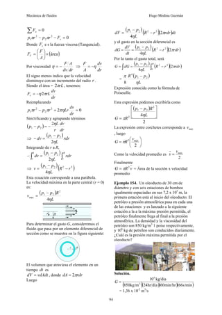 Mecánica de fluidos Hugo Medina Guzmán
94
0
=
∑ x
F
0
2
2
2
1 =
−
− v
F
r
p
r
p π
π
Donde v
F e s la fuerza viscosa (Tangencial).
( )
área
×
⎟
⎠
⎞
⎜
⎝
⎛
=
A
F
FV
Por viscosidad
dr
dv
A
F
−
=
η ⇒
dr
dv
A
F
η
−
=
El signo menos indica que la velocidad
disminuye con un incremento del radio r .
Siendo el área = rL
π
2 , tenemos:
dr
dv
rL
Fv π
η2
−
=
Reemplazando
0
2
2
2
2
1 =
+
−
dr
dv
Lr
r
p
r
p πη
π
π
Sim1ificando y agrupando términos
( )
dr
dv
r
L
p
p
η
2
2
1 −
=
−
⇒
( )
rdr
L
p
p
dv
η
2
2
1 −
=
−
Integrando de r a R,
( )
∫
∫
−
=
−
R
r
v
rdr
L
p
p
dv
η
2
2
1
0
⇒
( )( )
2
2
2
1
4
r
R
L
p
p
v −
−
=
η
Esta ecuación corresponde a una parábola.
La velocidad máxima en la parte central (r = 0)
es:
( )
L
R
p
p
v
η
4
2
2
1
max
−
=
Para determinar el gasto G, consideremos el
fluido que pasa por un elemento diferencial de
sección como se muestra en la figura siguiente:
El volumen que atraviesa el elemento en un
tiempo dt es
vdAdt
dV = , donde rdr
dA π
2
=
Luego
( )( )( )dt
rdr
r
R
L
p
p
dV π
η
2
4
2
2
2
1
−
−
=
y el gasto en la sección diferencial es
( )
( )( )
rdr
r
R
L
p
p
dt
dV
dG π
η
2
4
2
2
2
1
−
−
=
=
Por lo tanto el gasto total, será
( )
( )( )
∫
∫ −
−
=
=
R
rdr
r
R
L
p
p
dG
G
0
2
2
2
1
2
4
π
η
=
( )
L
p
p
R
η
π 2
1
4
8
−
Expresión conocida como la fórmula de
Poiseuille.
Esta expresión podemos escribirla como
( )
2
4
2
2
1
2
⎥
⎦
⎤
⎢
⎣
⎡ −
=
L
R
p
p
R
G
η
π
La expresión entre corchetes corresponde a máx
v
, luego
⎟
⎠
⎞
⎜
⎝
⎛
=
2
2 máx
v
R
G π
Como la velocidad promedio es
2
máx
v
v =
Finalmente
v
R
G 2
π
= = Área de la sección x velocidad
promedio
Ejemplo 154. Un oleoducto de 30 cm de
diámetro y con seis estaciones de bombeo
igualmente espaciadas en sus 7,2 x 105
m, la
primera estación está al inicio del oleoducto. El
petróleo a presión atmosférica pasa en cada una
de las estaciones y es lanzado a la siguiente
estación a la a la máxima presión permitida, el
petróleo finalmente llega al final a la presión
atmosférica. La densidad y la viscosidad del
petróleo son 850 kg/m3
1 poise respectivamente,
y 106
kg de petróleo son conducidos diariamente.
¿Cuál es la presión máxima permitida por el
oleoducto?
Solución.
( )( )( )( )
s/min
66
min/hr
60
hr/dia
24
kg/m
850
kg/dia
10
3
6
=
G
= 1,36 x 10-2
m3
/s
 