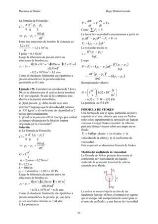 Mecánica de fluidos Hugo Medina Guzmán
95
La fórmula de Poiseuille:
L
p
p
R
G 2
1
4
8
−
=
η
π
⇒ 4
2
1
8
R
L
G
p
p
π
η
=
−
Entre dos estaciones de bombeo la distancia es:
6
10
2
,
7 5
×
= 1,2 x 105
m.
1 poise = 0,1 Ns/m2
Luego la diferencia de presión entre las
estaciones de bombeo es:
( )( )( )
( )4
5
2
3
2
2
1
m
15
,
0
m
10
2
,
1
Ns/m
1
,
0
/s
m
10
36
,
1
8
π
×
×
=
−
−
p
p
= 8,2 x 105
N/m2
= 8,1 atm
Como el oleoducto finalmente da el petróleo a
presión atmosférica, la presión máxima
permisible es 9,1 atm.
Ejemplo 155. Considere un oleoducto de 5 km y
50 cm de diámetro por el cual se desea bombear
1 m3
por segundo. Si uno de los extremos está
abierto a la presión atmosférica.
a) ¿Qué presión 1
p debe existir en el otro
extremo? Suponga que la densidad del petróleo
es 950 kg/m3
y el coeficiente de viscosidad es 2
poises aproximadamente.
b) ¿Cual es la potencia dW/dt (energía por unidad
de tiempo) disipada por la fricción interna
originada por la viscosidad?
Solución.
a) La fórmula de Poiseuille:
( )
L
p
p
R
G 2
1
4
8
−
=
η
π
⇒ 4
2
1
8
R
L
G
p
p
π
η
=
−
s
m
1
3
=
G
η = 2 poise = 0,2 Ns/m2
R = 0,25 m
L = 5000 m
p2 = 1 atmósfera = 1,013 x 105
Pa
Luego la diferencia de presión entre las
estaciones de bombeo es:
( )( )( )
( )4
3
2
3
2
1
m
25
,
0
m
10
5
Ns/m
2
,
0
/s
m
1
8
π
×
=
− p
p
= 6,52 x 105
N/m2
= 6,44 atm
Como el oleoducto finalmente da el petróleo a
presión atmosférica, la presión 1
p que debe
existir en el otro extremo es 7,44 atm.
b) La potencia es
Fv
dt
dx
F
dt
dW
P =
=
=
Como 0
=
∑ x
F
La fuera de viscosidad la encontramos a partir de
0
2
2
2
1 =
−
− v
F
R
p
R
p π
π ⇒
( ) 2
2
1 R
p
p
Fv π
−
=
La velocidad media es
( )
L
p
p
R
v
η
8
2
1
2
−
=
Luego
( ) ( )
L
p
p
R
R
p
p
v
F
P v
η
π
8
2
1
2
2
2
1
−
−
=
=
=
( ) ( )
2
1
2
2
1
4
8
p
p
G
L
p
p
R
−
=
−
η
π
Reemplazando valores:
⎟
⎠
⎞
⎜
⎝
⎛
×
⎟
⎟
⎠
⎞
⎜
⎜
⎝
⎛
= 2
5
3
m
N
10
52
,
6
s
m
1
G
= 6,52 x 103
W = 652 kW
La potencia es 652 kW.
FÓRMULA DE STOKES
Una burbuja de aire el agua, partículas de polvo
cayendo en el aire, objetos que caen en fluidos
todos ellos experimentan la oposición de fuerzas
viscosas. George Stokes encontró la relación
para esta fuerza viscosa sobre un cuerpo en un
fluido
v
R
Fv η
π
6
= , donde r es el radio, v la
velocidad de la esfera y η el coeficiente de
viscosidad.
Esta expresión se denomina fórmula de Stokes.
Medida del coeficiente de viscosidad
La fórmula de Stokes permite determinar el
coeficiente de viscosidad de un líquido,
midiendo la velocidad terminal de esferas
cayendo en el fluido.
La esfera se mueve bajo la acción de las
siguientes fuerzas: el peso, el empuje (se supone
que el cuerpo está completamente sumergido en
el seno de un fluido), y una fuerza de viscosidad.
 