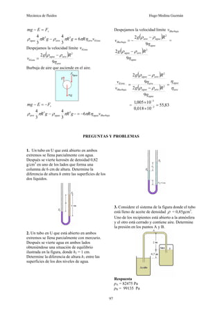 Mecánica de fluidos Hugo Medina Guzmán
97
v
F
E
mg =
−
lGota
aire
aire
agua v
R
g
R
g
R η
π
π
ρ
π
ρ 6
3
4
3
4 3
3
=
−
Despejamos la velocidad límite lGota
v
( )
aire
aire
agua
lGota
R
g
v
η
ρ
ρ
9
2 2
−
=
Burbuja de aire que asciende en el aire.
v
F
E
mg −
=
−
lBurbuja
agua
agua
aire v
R
g
R
g
R η
π
π
ρ
π
ρ 6
3
4
3
4 3
3
−
=
−
−
Despejamos la velocidad límite lBurbuja
v
( )
agua
agua
aire
lBurbuja
R
g
v
η
ρ
ρ
9
2 2
−
−
= =
( )
agua
aire
agua R
g
η
ρ
ρ
9
2 2
−
( )
( ) aire
agua
agua
aire
agua
aire
aire
agua
lBurbuja
lGota
R
g
R
g
v
v
η
η
η
ρ
ρ
η
ρ
ρ
=
−
−
=
9
2
9
2
2
2
= 83
,
55
10
018
,
0
10
005
,
1
3
3
=
×
×
−
−
PREGUNTAS Y PROBLEMAS
1. Un tubo en U que está abierto en ambos
extremos se llena parcialmente con agua.
Después se vierte kerosén de densidad 0,82
g/cm3
en uno de los lados que forma una
columna de 6 cm de altura. Determine la
diferencia de altura h entre las superficies de los
dos líquidos.
2. Un tubo en U que está abierto en ambos
extremos se llena parcialmente con mercurio.
Después se vierte agua en ambos lados
obteniéndose una situación de equilibrio
ilustrada en la figura, donde h2 = 1 cm.
Determine la diferencia de altura h1 entre las
superficies de los dos niveles de agua.
3. Considere el sistema de la figura donde el tubo
está lleno de aceite de densidad ρ = 0,85gcm3
.
Uno de los recipientes está abierto a la atmósfera
y el otro está cerrado y contiene aire. Determine
la presión en los puntos A y B.
Respuesta
pA = 82475 Pa
pB = 99135 Pa
 
