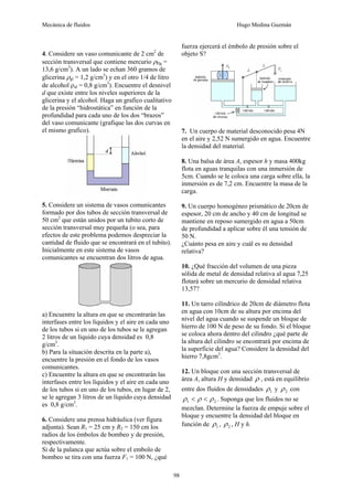 Mecánica de fluidos Hugo Medina Guzmán
98
4. Considere un vaso comunicante de 2 cm2
de
sección transversal que contiene mercurio ρHg =
13,6 g/cm3
). A un lado se echan 360 gramos de
glicerina ρgl = 1,2 g/cm3
) y en el otro 1/4 de litro
de alcohol ρal = 0,8 g/cm3
). Encuentre el desnivel
d que existe entre los niveles superiores de la
glicerina y el alcohol. Haga un grafico cualitativo
de la presión “hidrostática” en función de la
profundidad para cada uno de los dos “brazos”
del vaso comunicante (grafique las dos curvas en
el mismo grafico).
5. Considere un sistema de vasos comunicantes
formado por dos tubos de sección transversal de
50 cm2
que están unidos por un tubito corto de
sección transversal muy pequeña (o sea, para
efectos de este problema podemos despreciar la
cantidad de fluido que se encontrará en el tubito).
Inicialmente en este sistema de vasos
comunicantes se encuentran dos litros de agua.
a) Encuentre la altura en que se encontrarán las
interfases entre los líquidos y el aire en cada uno
de los tubos si en uno de los tubos se le agregan
2 litros de un líquido cuya densidad es 0,8
g/cm3
.
b) Para la situación descrita en la parte a),
encuentre la presión en el fondo de los vasos
comunicantes.
c) Encuentre la altura en que se encontrarán las
interfases entre los líquidos y el aire en cada uno
de los tubos si en uno de los tubos, en lugar de 2,
se le agregan 3 litros de un líquido cuya densidad
es 0,8 g/cm3
.
6. Considere una prensa hidráulica (ver figura
adjunta). Sean R1 = 25 cm y R2 = 150 cm los
radios de los émbolos de bombeo y de presión,
respectivamente.
Si de la palanca que actúa sobre el embolo de
bombeo se tira con una fuerza F1 = 100 N, ¿qué
fuerza ejercerá el émbolo de presión sobre el
objeto S?
7. Un cuerpo de material desconocido pesa 4N
en el aire y 2,52 N sumergido en agua. Encuentre
la densidad del material.
8. Una balsa de área A, espesor h y masa 400kg
flota en aguas tranquilas con una inmersión de
5cm. Cuando se le coloca una carga sobre ella, la
inmersión es de 7,2 cm. Encuentre la masa de la
carga.
9. Un cuerpo homogéneo prismático de 20cm de
espesor, 20 cm de ancho y 40 cm de longitud se
mantiene en reposo sumergido en agua a 50cm
de profundidad a aplicar sobre él una tensión de
50 N.
¿Cuánto pesa en aire y cuál es su densidad
relativa?
10. ¿Qué fracción del volumen de una pieza
sólida de metal de densidad relativa al agua 7,25
flotará sobre un mercurio de densidad relativa
13,57?
11. Un tarro cilíndrico de 20cm de diámetro flota
en agua con 10cm de su altura por encima del
nivel del agua cuando se suspende un bloque de
hierro de 100 N de peso de su fondo. Si el bloque
se coloca ahora dentro del cilindro ¿qué parte de
la altura del cilindro se encontrará por encima de
la superficie del agua? Considere la densidad del
hierro 7,8gcm3
.
12. Un bloque con una sección transversal de
área A, altura H y densidad ρ , está en equilibrio
entre dos fluidos de densidades 1
ρ y 2
ρ con
2
1 ρ
ρ
ρ <
< . Suponga que los fluidos no se
mezclan. Determine la fuerza de empuje sobre el
bloque y encuentre la densidad del bloque en
función de 1
ρ , 2
ρ , H y h.
 