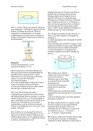 Mecánica de fluidos Hugo Medina Guzmán
99
13. Un vaso de 1,00 kg que contiene 2,00 kg de
aceite (densidad = 916,0 kg/m3
) reposa sobre una
balanza. Un bloque de hierro de 2,00 kg se
suspende de un dinamómetro y se sumerge
completamente en el aceite como se muestra en
la figura. Determinar las lecturas de la balanza y
del dinamómetro.
Respuesta
Lectura del dinamómetro. 17,3 N.
Lectura de la balanza 31,7 N
14, En una piscina se encuentra flotando una
balsa que tiene forma de un paralelepípedo de
densidad relativa (al agua) de 0,3 y cuyas
dimensiones son 120 cm de largo, 100 cm de
ancho y 25 cm de alto. Determine
a) La fuerza de empuje.
b) La altura medida desde el fondo de la balsa a
la que se encuentra la línea de flotación.
c) El peso que debería colocarse sobre la balsa
para que esta se hundiera 6cm más.
15. El rey Hierón de Siracusa pidió a
Arquímedes que examinara una corona maciza
que había ordenado hacer de oro puro. La corona
pesaba 10 kg en el aire y 9,375 kg sumergida en
agua. Arquímedes concluyó que la corona no era
de puro oro. Asumiendo que en su interior
contenía plata, ¿cuánto oro tenia la corona de
Hierón? La densidad del oro es 19,3 g/cm3
; la de
la plata, 10,5 g/cm3
.
16. Considere un vaso de agua lleno hasta el
borde, con un trozo de hielo flotando en el. Por
supuesto que el hielo, al flotar, sobrepasará por
encima del borde del vaso. A medida que el hielo
se derrite. ¿Se derramará el vaso?
Suponga ahora que en el mismo vaso flota un
pequeño barco de juguete hecho de latón.
Suponga además que el barquito tiene un
pequeño orificio por el cual penetra agua,
haciendo que el barquito lentamente se llene de
agua. Durante este proceso, o sea mientras el
barco se llena de agua pero aún no se hunde, el
nivel del agua del vaso ¿baja, queda a igual
altura o sube? Cuando finalmente el barquito se
hunde, que pasa con el nivel del agua?
17. Considere un cilindro de masa M, área A y
altura h, que flota “parado” en un liquido de
densidad ρ0.
a) ¿Hasta qué alguna estará sumergido el cilindro
en el líquido?
b) Si el recipiente que contiene le líquido es muy
grande (por ejemplo, un lago), ¿qué trabajo debe
realizarse para sacar el cilindro del líquido?
c) ¿Varía la respuesta si el recipiente que
contiene el líquido es un tambor cilíndrico de
área A0?
18. Considere una varilla de
madera muy liviana, de largo L,
sección transversal A y
densidad ρ, que se hace flotar
en el agua (designe la densidad
del agua por ρ0).
a) Convénzase de que no es
posible que la varilla flote
“parada”.
b) Para lograr que la varilla flote parada,
agreguémosle una masa puntual m en el extremo
inferior.
¿Cual es la mínima masa m que debe agregarse
para lograr el objetivo?
19. ¿Qué volumen de helio se requiere si debe
elevarse un globo con una carga de 800 kg
(incluido el peso del globo vacío)? Las
densidades del aire y del helio, a la presión de
una atmósfera, son ρaire = 1,29 kg/m3
y
ρHe = 0,18 kg/m3
, respectivamente.
20. Se quiere confeccionar aluminio poroso (algo
así como queso suizo) que se mantenga en
suspensión en agua. Determine la razón entre el
 