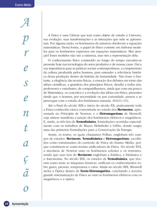 10 Apresentação
Ensino Médio
A Física é uma Ciência que tem como objeto de estudo o Universo,
sua evolução, suas transformações e as interações que nele se apresen-
tam. Por alguma razão, os fenômenos da natureza obedecem a equações
matemáticas. Dessa forma, o papel do físico consiste em elaborar mode-
los para os fenômenos expressos em equações matemáticas. Mas aten-
ção! Esses modelos não são a natureza, mas sim a representação dela.
O conhecimento físico construído ao longo do tempo encontra-se
presente hoje nas tecnologias do setor produtivo e de nossas casas. Daí a
sua importância para as práticas sociais contemporâneas, a compreensão
da cultura produzida pelos homens, para entender a relevância históri-
ca dessa produção dentro da história da humanidade. Não fosse o bas-
tante, a elegância das teorias físicas, a emoção dos debates em torno das
idéias científicas, a grandeza dos princípios físicos, desafia a todos nós,
professores e estudantes, de compartilharmos, ainda que com um pouco
de Matemática, os conceitos e a evolução das idéias em Física, presentes
desde que o homem, por necessidade ou por curiosidade, passou a se
preocupar com o estudo dos fenômenos naturais. (MENEZES, 2005)
Até o final do século XIX e ínicio do século XX, praticamente toda
a Física conhecida estava concentrada no estudo dos Movimentos, apre-
sentada no Principia de Newton, e o Eletromagnetismo de Maxwell,
cuja síntese manifesta a junção dos fenômenos elétricos e magnéticos.
E, ainda, as três leis da Termodinâmica, formulações ocorridas especial-
mente com os trabalhos de Mayer, Helmholtz e Gibbs, donde surgiu
uma das primeiras formulações para a Conservação da Energia.
Assim, os textos, os quais chamamos Folhas, englobam três cam-
pos de estudos: Movimento, Termodinâmica e Eletromagnetismo, escolhi-
dos como estruturantes do currículo de Física do Ensino Médio, por-
que constituem-se como teorias unificadoras da Física. No século XVI,
a mecância de Newton uniu os fenômenos celestes e os terrestres,
sendo que suas Leis de Movimento englobam a Estática, a Dinâmica e
a Astronomia. No século XIX, os estudos da Termodinâmica, que tive-
ram como mote as máquinas térmicas, unificam os conhecimentos so-
bre gases, pressão, temperatura e calor. Ainda no século XIX, Maxwell
inclui a Óptica dentro da Teoria Eletromagnética, concluindo a terceira
grande sistematização da Física ao unir os fenômenos elétricos com os
magnéticos e a óptica.
A
p
r
e
s
e
n
t
a
ç
ã
o
 