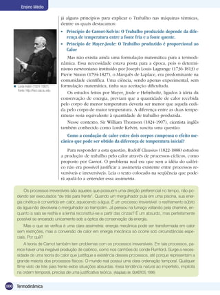 100 Termodinâmica
Ensino Médio
já alguns princípios para explicar o Trabalho nas máquinas térmicas,
dentre os quais destacamos:
	 Princípio de Carnot-Kelvin: O Trabalho produzido depende da dife-
rença de temperatura entre a fonte fria e a fonte quente.
	 Princípio de Mayer-Joule: O Trabalho produzido é proporcional ao
Calor
Mas não existia ainda uma formulação matemática para a termodi-
nâmica. Essa necessidade estava posta para a época, pois o determi-
nismo newtoniano instituído por Joseph Louis Lagrange (1736-1813) e
Pierre Simon (1794-1827), o Marquês de Laplace, era predominante na
comunidade científica. Uma ciência, sendo apenas experimental, sem
formulação matemática, tinha sua aceitação dificultada.
Os estudos feitos por Mayer, Joule e Helmholtz, ligados à idéia da
conservação de energia, previam que a quantidade de calor recebida
pelo corpo de menor temperatura deveria ser menor que aquela cedi-
da pelo corpo de maior temperatura. A diferença entre as duas tempe-
raturas seria equivalente à quantidade de trabalho produzida.
Nesse contexto, Sir William Thomson (1824-1907), cientista inglês
também conhecido como Lorde Kelvin, suscita uma questão:
Como a condução de calor entre dois corpos compensa o efeito me-
cânico que pode ser obtido da diferença de temperatura inicial?
Para responder a esta questão, Rudolf Clausius (1822-1888) estudou
a produção de trabalho pelo calor através de processos cíclicos, como
proposto por Carnot. O problema real era que sem a idéia do calóri-
co não era possível justificar a assimetria existente entre processos re-
versíveis e irreversíveis. Leia o texto colocado na seqüência que pode-
rá ajudá-lo a entender essa assimetria.
Os processos irreversíveis são aqueles que possuem uma direção preferencial no tempo, não po-
dendo ser executados “de trás para frente”. Quando um mergulhador pula em uma piscina, sua ener-
gia cinética é convertida em calor, aquecendo a água. É um processo irreversível: o resfriamento súbito
da água não devolveria o mergulhador ao trampolim. Já pensou na fumaça voltando pela chaminé, en-
quanto a sala se resfria e a lenha reconstitui-se a partir das cinzas? É um absurdo, mas perfeitamente
possível se encarado unicamente sob a óptica da conservação da energia.
Mas o que se verifica é uma clara assimetria: energia mecânica pode ser transformada em calor
sem restrições, mas a conversão de calor em energia mecânica só ocorre sob circunstâncias espe-
ciais. Por quê?
A teoria de Carnot também tem problemas com os processos irreversíveis. Em tais processos, pa-
rece haver uma inegável produção de calórico, como nos canhões do conde Rumford. Surge a neces-
sidade de uma teoria do calor que justifique a existência desses processos, até porque representam a
grande maioria dos processos físicos. O mundo real possui uma clara ordenação temporal. Qualquer
filme visto de trás para frente exibe situações absurdas. Essa tendência natural ao imperfeito, implícita
na ordem temporal, precisa de uma justificativa teórica. (Adaptado de: QUADROS, 1996)
Lorde Kelvin (1824-1907).
Fonte: http://hsci.cas.ou.edu

 