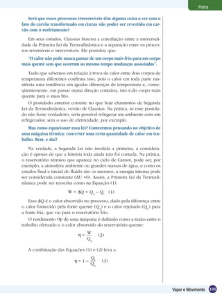 101Vapor e Movimento
Física
Será que esses processos irreversíveis têm alguma coisa a ver com o
fato do carvão transformado em cinzas não poder ser revertido em car-
vão com o resfriamento?
Em seus estudos, Clausius buscou a conciliação entre a universali-
dade da Primeira Lei da Termodinâmica e a separação entre os proces-
sos reversíveis e irreversíveis. Ele postulou que:
“O calor não pode nunca passar de um corpo mais frio para um corpo
mais quente sem que ocorram ao mesmo tempo mudanças associadas”.
Tudo que sabemos em relação à troca de calor entre dois corpos de
temperatura diferentes confirma isso, pois o calor em toda parte ma-
nifesta uma tendência em igualar diferenças de temperatura e, conse-
qüentemente, em passar numa direção contrária, isto é,do corpo mais
quente para o mais frio.
O postulado anterior consiste no que hoje chamamos de Segunda
Lei da Termodinâmica, versão de Clausius. Na prática, se esse postula-
do não fosse verdadeiro, seria possível refrigerar um ambiente com um
refrigerador, sem o uso de eletricidade, por exemplo.
Mas como equacionar essa lei? Comecemos pensando no objetivo de
uma máquina térmica: converter uma certa quantidade de calor em tra-
balho. Bem, e daí?
Na verdade, a Segunda Lei não invalida a primeira, a considera-
ção é apenas de que a história toda ainda não foi contada. Na prática,
o reservatório térmico que aparece no ciclo de Carnot, pode ser, por
exemplo, a atmosfera ambiente ou grandes massas de água, e como os
estados final e inicial do fluido são os mesmos, a energia interna pode
ser considerada constante ( U =0). Assim, a Primeira Lei da Termodi-
nâmica pode ser reescrita como na Equação (1):
W = Q = Qq
– Qf
(1)
Esse Q é o calor absorvido no processo, dado pela diferença entre
o calor fornecido pela fonte quente (Qq
) e o calor rejeitado (Qf,
) para
a fonte fria, que vai para o reservatório frio.
O rendimento ( ) de uma máquina é definido como a razão entre o
trabalho efetuado e o calor absorvido do reservatório quente:
=
W
Qq
(2)
A combinação das Equações (1) e (2) leva a:
= 1 –
Qf
Qq
(3)
 