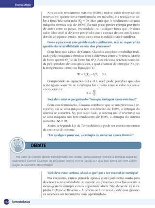 102 Termodinâmica
Ensino Médio
No caso do carvão sendo transformado em cinzas, seria possível diminuir a entropia esponta-
neamente? Como? Que tipo de processo ocorre com o carvão e o que isso tem a ver com a dimi-
nuição ou aumento da entropia?
	 DEBATE
No caso do rendimento máximo (100%), todo o calor absorvido do
reservatório quente seria transformado em trabalho, e a rejeição de ca-
lor à fonte fria seria nula (Qf
= 0). Mas para que o rendimento de uma
máquina térmica seja de 100%, ela não pode perder energia por meio
de atrito entre as peças, viscosidade, ou qualquer força que produza
calor. Mas você já deve ter percebido que a carcaça de um condiciona-
dor de ar aquece, então, nesse caso, essa condição não é satisfeita.
Como equacionar esse problema de rendimento, sem se esquecer da
questão da reversibilidade ou não dos processos?
Com base nas idéias de Carnot, Clausius associou o trabalho reali-
zado pelas máquinas térmicas com a diferença entre a Potência Motriz
da fonte quente (Pq
) e da fonte fria (Pf
). Para ele essa potência seria da-
da pelo produto de uma grandeza, a qual chamou de entropia (S), pe-
la temperatura, como na Equação (4).
W = Sq
Tq
– Sf
Tf
(4)
Comparando as equações (4) e (1), você pode perceber que elas
serão iguais somente se a entropia for a razão entre o calor trocado e
a temperatura:
S =
Q
T
Você deve estar se perguntando: “mas que vantagem temos com isso?”
Com essa formulação, Clausius constatou que se um processo é re-
versível, ou se uma máquina tem rendimento de 100%, a entropia do
sistema se conserva. Se, por outro lado, o sistema não é reversível ou
se uma máquina não tem rendimento de 100%, a entropia do sistema
aumenta ( S > 0).
Assim, a Segunda Lei da Termodinâmica pode ser escrita em termos
da entropia do sistema:
“Em qualquer processo, a entropia do universo nunca diminui”.
Você deve estar curioso, afinal, o que vem a ser essa tal de entropia?
Por enquanto, vamos pensá-la apenas como parâmetro usado para
descrever a reversibilidade ou não de um processo, mas fisicamente a
mensagem da entropia é mais importante ainda. Não deixe de ler o ca-
pítulo 7 (Verso e Reverso – A ordem do Universo), onde essa grande-
za receberá um tratamento mais aprofundado.
 