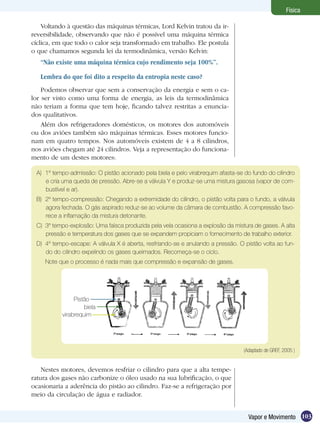 103Vapor e Movimento
Física
Voltando à questão das máquinas térmicas, Lord Kelvin tratou da ir-
reversibilidade, observando que não é possível uma máquina térmica
cíclica, em que todo o calor seja transformado em trabalho. Ele postula
o que chamamos segunda lei da termodinâmica, versão Kelvin:
“Não existe uma máquina térmica cujo rendimento seja 100%”.
Lembra do que foi dito a respeito da entropia neste caso?
Podemos observar que sem a conservação da energia e sem o ca-
lor ser visto como uma forma de energia, as leis da termodinâmica
não teriam a forma que tem hoje, ficando talvez restritas a enuncia-
dos qualitativos.
Além dos refrigeradores domésticos, os motores dos automóveis
ou dos aviões também são máquinas térmicas. Esses motores funcio-
nam em quatro tempos. Nos automóveis existem de 4 a 8 cilindros,
nos aviões chegam até 24 cilindros. Veja a representação do funciona-
mento de um destes motores:
A)	 1º tempo-admissão: O pistão acionado pela biela e pelo virabrequim afasta-se do fundo do cilindro
e cria uma queda de pressão. Abre-se a válvula Y e produz-se uma mistura gasosa (vapor de com-
bustível e ar).
B)	 2º tempo-compressão: Chegando a extremidade do cilindro, o pistão volta para o fundo, a válvula
agora fechada. O gás aspirado reduz-se ao volume da câmara de combustão. A compressão favo-
rece a inflamação da mistura detonante.
C)	 3º tempo-explosão: Uma faísca produzida pela vela ocasiona a explosão da mistura de gases. A alta
pressão e temperatura dos gases que se expandem propiciam o fornecimento de trabalho exterior.
D)	 4º tempo-escape: A válvula X é aberta, resfriando-se e anulando a pressão. O pistão volta ao fun-
do do cilindro expelindo os gases queimados. Recomeça-se o ciclo.
	 Note que o processo é nada mais que compressão e expansão de gases.
(Adaptado de GREF, 2005 )
Nestes motores, devemos resfriar o cilindro para que a alta tempe-
ratura dos gases não carbonize o óleo usado na sua lubrificação, o que
ocasionaria a aderência do pistão ao cilindro. Faz-se a refrigeração por
meio da circulação de água e radiador.
Pistão
virabrequim
biela
 