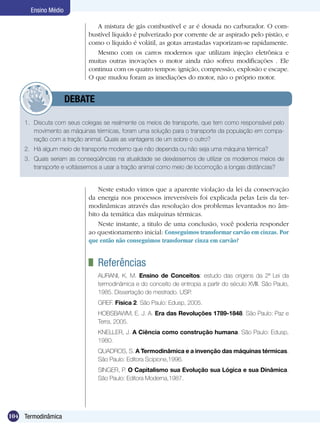 104 Termodinâmica
Ensino Médio
A mistura de gás combustível e ar é dosada no carburador. O com-
bustível líquido é pulverizado por corrente de ar aspirado pelo pistão, e
como o líquido é volátil, as gotas arrastadas vaporizam-se rapidamente.
Mesmo com os carros modernos que utilizam injeção eletrônica e
muitas outras inovações o motor ainda não sofreu modificações . Ele
continua com os quatro tempos: ignição, compressão, explosão e escape.
O que mudou foram as imediações do motor, não o próprio motor.
	 Referências
AURANI, K. M. Ensino de Conceitos: estudo das origens da 2ª Lei da
termodinâmica e do conceito de entropia a partir do século XVIII. São Paulo,
1985. Dissertação de mestrado. USP.
GREF. Física 2. São Paulo: Edusp, 2005.
HOBSBAWM, E. J. A. Era das Revoluções 1789-1848. São Paulo: Paz e
Terra, 2005.
KNELLER, J. A Ciência como construção humana. São Paulo: Edusp,
1980.
QUADROS, S. A Termodinâmica e a invenção das máquinas térmicas.
São Paulo: Editora Scipione,1996.
SINGER, P. O Capitalismo sua Evolução sua Lógica e sua Dinâmica.
São Paulo: Editora Moderna,1987.
Neste estudo vimos que a aparente violação da lei da conservação
da energia nos processos irreversíveis foi explicada pelas Leis da ter-
modinâmicas através das resolução dos problemas levantados no âm-
bito da temática das máquinas térmicas.
Neste instante, a titulo de uma conclusão, você poderia responder
ao questionamento inicial: Conseguimos transformar carvão em cinzas. Por
que então não conseguimos transformar cinza em carvão?
1.	 Discuta com seus colegas se realmente os meios de transporte, que tem como responsável pelo
movimento as máquinas térmicas, foram uma solução para o transporte da população em compa-
ração com a tração animal. Quais as vantagens de um sobre o outro?
2.	 Há algum meio de transporte moderno que não dependa ou não seja uma máquina térmica?
3.	 Quais seriam as conseqüências na atualidade se deixássemos de utilizar os modernos meios de
transporte e voltássemos a usar a tração animal como meio de locomoção a longas distâncias?
	 DEBATE
 