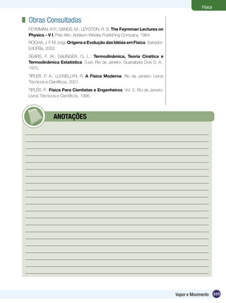 105Vapor e Movimento
Física
	 Obras Consultadas
FEYMMAN, R.P.; SANDS, M.; LEYGTON, R. B. The Feymman Lectures on
Physics - V I. Palo Alto: Addison-Wesley Publishing Company, 1964.
ROCHA, J. F. M. (org). Origens e Evolução das Idéias em Física. Salvador:
EdUFBa, 2002.
SEARS, F. W.; SALINGER, G. L.: Termodinâmica, Teoria Cinética e
Termodinâmica Estatística. 3.ed. Rio de Janeiro: Guanabara Dois S. A.,
1975.
TIPLER, P. A.; LLEWELLYN, R. A Física Moderna. Rio de Janeiro: Livros
Técnicos e Científicos, 2001.
TIPLER, P.. Física Para Cientistas e Engenheiros. Vol. 2. Rio de Janeiro:
Livros Técnicos e Científicos, 1995.
	 ANOTAÇÕES
 