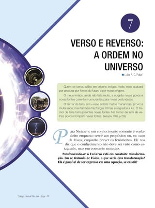 107Verso e reverso: A ordem no universo
Física
7
VERSO E REVERSO:
A ORDEM NO
UNIVERSO
Luiza A. C. Polak1

1
Colégio Estadual São José - Lapa - PR
ara Nietzsche um conhecimento somente é verda-
deiro enquanto servir aos propósitos ou, no caso
da Física, enquanto prever os fenômenos. Ele nos
diz que o conhecimento não deve ser visto como es-
tagnado, mas em constante mutação.
Parafraseando-o: o Universo está em constante transforma-
ção. Em se tratando de Física, o que seria esta transformação?
Ela é passível de ser expressa em uma equação, se existir?
Quem se tornou sábio em origens antigas, vede, esse acabará
por procurar por fontes do futuro e por novas origens.
Ó meus irmãos, ainda não falta muito, e surgirão novos povos e
novas fontes correrão murmurantes para novas profundezas.
O tremor de terra, sim – esse soterra muitos mananciais, provoca
muita sede; mas também traz forças íntimas e segredos a luz. O tre-
mor de terra torna patentes novas fontes. No tremor de terra de ve-
lhos povos irrompem novas fontes. (Nietzsche, 1999, p. 236)
 
