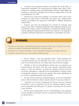 108 Termodinâmica
Ensino Médio
O advento das máquinas térmicas em meados do século XIX, e a
descoberta simultânea da conservação de energia entre 1842 e 1847,
abriram as condições para que Rudolf Julius Clausius (1822-1888) for-
mulasse o conceito de entropia em seu terceiro artigo sobre as leis da
termodinâmica, em 1897.
Clausius teve como base, também, os conceitos sobre calor e tem-
peratura de Sadi Carnot (1796-1832), dos quais teve conhecimento
através de trabalhos de Clapeyron (1799-1864) e William Thompson
(1824-1907).
Clausius, por meio da formulação do conceito de entropia, uniu
duas teorias sobre o trabalho produzido pelas máquinas térmicas (Car-
not-Kelvin e Mayer- Joule). Na primeira, o trabalho produzido depen-
dia da qualidade (temperaturas da fonte fria e quente), e na segunda, o
trabalho produzido dependia da quantidade (a quantidade de calor).
1.	 Pesquise, em dicionários, o significado das palavras energia e entropia. Faça um quadro com as de-
finições encontradas. Sintetize estas definições em uma única palavra.
2.	 De acordo com a pesquisa realizada, foi encontrada alguma relação entre energia e entropia?
3.	 Compare o que encontrou com a etimologia da palavra entropia.
	 ATIVIDADES
Para-se chegar a essa nova grandeza física, várias mudanças de
conceitos tiveram que ser efetuadas, tais como: o calor teve que evo-
luir de um fluido presente nos corpos para uma forma de energia.
Também as leis da termodinâmica tiveram que ser expressas ma-
tematicamente. Até então, essas leis eram somente enunciados quali-
tativos, e antes de enunciar o conceito de entropia, Clausius escreveu
de forma matemática a segunda lei da termodinâmica somente assim,
conseguindo chegar ao conceito de entropia. Mas qual o significado de
se escrever matematicamente uma lei física?
Até que fossem expressas matematicamente, as Leis da Termodinâ-
mica sofreram inúmeras críticas. Quem criticava? E por que criticava?
Nietzsche, em seu livro Crepúsculo dos Deuses, diz que o homem
é histórico e que ao isolarmos este de seu momento histórico estare-
mos cometendo uma falta grave. O sujeito é o produto de seu meio e
suas vivências.
De fato, para compreender não só a Termodinâmica, mas qualquer
teoria científica é necessário recorrer ao momento histórico em que ela
se desenvolveu.
 