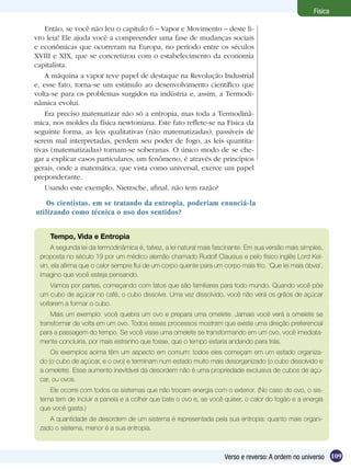 109Verso e reverso: A ordem no universo
Física
Os cientistas, em se tratando da entropia, poderiam enunciá-la
utilizando como técnica o uso dos sentidos?
Tempo, Vida e Entropia
A segunda lei da termodinâmica é, talvez, a lei natural mais fascinante. Em sua versão mais simples,
proposta no século 19 por um médico alemão chamado Rudolf Clausius e pelo físico inglês Lord Kel-
vin, ela afirma que o calor sempre flui de um corpo quente para um corpo mais frio. ‘Que lei mais óbvia’,
imagino que você esteja pensando.
Vamos por partes, começando com fatos que são familiares para todo mundo. Quando você põe
um cubo de açúcar no café, o cubo dissolve. Uma vez dissolvido, você não verá os grãos de açúcar
voltarem a formar o cubo.
Mais um exemplo: você quebra um ovo e prepara uma omelete. Jamais você verá a omelete se
transformar de volta em um ovo. Todos esses processos mostram que existe uma direção preferencial
para a passagem do tempo. Se você visse uma omelete se transformando em um ovo, você imediata-
mente concluiria, por mais estranho que fosse, que o tempo estaria andando para trás.
Os exemplos acima têm um aspecto em comum: todos eles começam em um estado organiza-
do (o cubo de açúcar, e o ovo) e terminam num estado muito mais desorganizado (o cubo dissolvido e
a omelete). Esse aumento inevitável da desordem não é uma propriedade exclusiva de cubos de açú-
car, ou ovos.
Ele ocorre com todos os sistemas que não trocam energia com o exterior. (No caso do ovo, o sis-
tema tem de incluir a panela e a colher que bate o ovo e, se você quiser, o calor do fogão e a energia
que você gasta.)
A quantidade de desordem de um sistema é representada pela sua entropia: quanto mais organi-
zado o sistema, menor é a sua entropia.
Então, se você não leu o capítulo 6 – Vapor e Movimento – deste li-
vro leia! Ele ajuda você a compreender uma fase de mudanças sociais
e econômicas que ocorreram na Europa, no período entre os séculos
XVIII e XIX, que se concretizou com o estabelecimento da economia
capitalista.
A máquina a vapor teve papel de destaque na Revolução Industrial
e, esse fato, torna-se um estímulo ao desenvolvimento científico que
volta-se para os problemas surgidos na indústria e, assim, a Termodi-
nâmica evolui.
Era preciso matematizar não só a entropia, mas toda a Termodinâ-
mica, nos moldes da física newtoniana. Este fato reflete-se na Física da
seguinte forma, as leis qualitativas (não matematizadas), passíveis de
serem mal interpretadas, perdem seu poder de fogo, as leis quantita-
tivas (matematizadas) tornam-se soberanas. O único modo de se che-
gar a explicar casos particulares, um fenômeno, é através de princípios
gerais, onde a matemática, que vista como universal, exerce um papel
preponderante.
Usando este exemplo, Nietzsche, afinal, não tem razão?
 