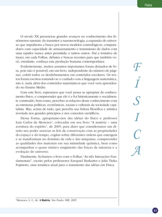 11
Física
F
Í
S
I
C
A
O século XX presenciou grandes avanços no conhecimento dos fe-
nômenos naturais: do transistor a nanotecnologia; a expansão do univer-
so que impulsiona a busca por novos modelos cosmológicos; computa-
dores com capacidade de armazenamento e transmissão de dados com
uma rapidez nunca antes permitida; e tantos outros. Daí a tentativa de
trazer, em cada Folhas, debates e buscas recentes para que também vo-
cê, estudante, conheça esta produção humana contemporânea.
Evidentemente, muitos assuntos importantes foram deixados de fo-
ra, pois não é possível, em um livro, independente do número de pági-
nas, cobrir todos os desdobramentos em conteúdos escolares. Os tex-
tos foram escritos tomando-se o cuidado com a linguagem matemática,
isto é, nada além dos conteúdos matemáticos que você vem aprenden-
do no Ensino Médio.
Com este livro, esperamos que você possa se apropriar do conheci-
mento físico, e compreender que ele é e foi historicamente e socialmen-
te construído, bem como, perceber as relações desse conhecimento com
as estruturas políticas, econômicas, sociais e culturais da sociedade capi-
talista. Mas, acima de tudo, que perceba sua beleza filosófica e artística
revelada nos grandes princípios e nos conceitos científicos.
Dessa forma, apropriamo-nos das idéias do físico e professor
Luiz Carlos de Menezes1
, colocadas em seu livro “A matéria – uma
aventura do espírito”, de 2005, para dizer que consideramos um di-
reito seu poder associar as leis de conservação com as propriedades
do espaço e do tempo, cogitar sobre diferentes ordens que emergem
e se transformam no domínio da vida e das máquinas, compreender
as qualidades dos materiais em sua intimidade quântica, bem como
acompanhar o quase místico surgimento das forças da natureza e a
evolução do universo.
Finalmente, fechamos o livro com o Folhas “As três Interações Fun-
damentais”, escrito pelos professores Ezequiel Burkarter e Julia Tieko
Fujimoto, uma temática atual para o tratamento das idéias em Física.
1
Menezes, L. C. de. A Matéria. São Paulo: SBF, 2005
 