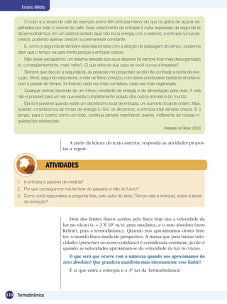 110 Termodinâmica
Ensino Médio
O cubo e a xícara de café do exemplo acima têm entropia menor do que os grãos de açúcar es-
palhados por todo o volume do café. Esse crescimento da entropia é outra expressão da segunda lei
da termodinâmica: em um sistema isolado (que não troca energia com o exterior), a entropia nunca de-
cresce, podendo apenas crescer ou permanecer constante.
E, como a segunda lei também está relacionada com a direção da passagem do tempo, podemos
dizer que o tempo vai para frente porque a entropia cresce.
Não existe escapatória: um sistema deixado aos seus afazeres irá sempre ficar mais desorganizado
(e, conseqüentemente, mais ‘velho’). O que seria de sua casa se você nunca a limpasse?
Sempre que discuto a segunda lei, as pessoas me perguntam se ela não contradiz a teoria da evo-
lução. Afinal, segundo essa teoria, a vida na Terra começou com seres unicelulares bastante simples e,
com o passar do tempo, foi ficando cada vez mais complexa, cada vez mais organizada.
Qualquer animal depende de um influxo constante de energia e de alimentação para viver. A vida
não é possível para um ser que exista completamente isolado dos outros animais e do mundo.
Ela só é possível quando existe um decréscimo local de entropia, um aumento local de ordem. Mas,
quando consideramos as fontes de energia (o Sol, os alimentos), a entropia total sempre cresce. E o
tempo, para o cosmo como um todo, continua sempre marchando avante, indiferente às nossas in-
quietações existenciais.
(Adaptado de Gleiser, 2002)
1.	 A entropia é passível de medida?
2.	 Por que conseguimos nos lembrar do passado e não do futuro?
3.	 Como você responderia a pergunta feita, pelo autor do texto, Tempo vida e entropia, sobre a teoria
da evolução?
	 ATIVIDADES
Dois dos limites físicos aceitos pela física hoje são a velocidade da
luz no vácuo (c = 3 X 108
m/s), para mecânica, e o zero absoluto (zero
Kelvin), para a termodinâmica. Quando nos aproximamos destes limi-
tes, o mundo físico muda de perspectiva. A massa que para baixas velo-
cidades (presentes no nosso cotidiano) é considerada constante, já não é
quando as velocidades aproximam-se da velocidade da luz no vácuo.
O que será que ocorre com a natureza quando nos aproximamos do
zero absoluto? Que grandeza manifesta mais intensamente esse limite?
É aí que entra a entropia e a 3ª Lei da Termodinâmica!
A partir da leitura do texto anterior, responda as atividades propos-
tas a seguir:
 