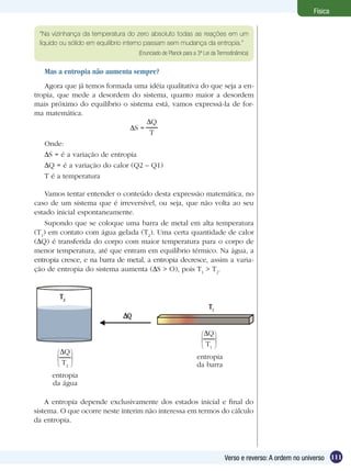 111Verso e reverso: A ordem no universo
Física
Mas a entropia não aumenta sempre?
Agora que já temos formada uma idéia qualitativa do que seja a en-
tropia, que mede a desordem do sistema, quanto maior a desordem
mais próximo do equilíbrio o sistema está, vamos expressá-la de for-
ma matemática.
Q
T
S =
Onde:
S = é a variação de entropia
Q = é a variação do calor (Q2 – Q1)
T é a temperatura
A entropia depende exclusivamente dos estados inicial e final do
sistema. O que ocorre neste ínterim não interessa em termos do cálculo
da entropia.
Vamos tentar entender o conteúdo desta expressão matemática, no
caso de um sistema que é irreversível, ou seja, que não volta ao seu
estado inicial espontaneamente.
Supondo que se coloque uma barra de metal em alta temperatura
(T1
) em contato com água gelada (T2
). Uma certa quantidade de calor
( Q) é transferida do corpo com maior temperatura para o corpo de
menor temperatura, até que entram em equilíbrio térmico. Na água, a
entropia cresce, e na barra de metal, a entropia decresce, assim a varia-
ção de entropia do sistema aumenta (∆S > O), pois T1
> T2
.
Q
T2
Q
T1
entropia
da água
entropia
da barra
“Na vizinhança da temperatura do zero absoluto todas as reações em um
líquido ou sólido em equilíbrio interno passam sem mudança da entropia.”
(Enunciado de Planck para a 3ª Lei da Termodinâmica)
 