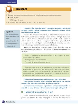 112 Termodinâmica
Ensino Médio
Usamos o calor para obtermos a variação de entropia. Calor é uma
forma de energia. Como será que podemos relacionar a entropia com as
outras formas de energia?
No caso dos processos reversíveis, o sistema retornando ao seu es-
tado inicial, a variação de entropia é nula, já que a entropia é uma fun-
ção de estado dependendo unicamente dos estados final e inicial do
sistema. Nesse caso nenhuma energia do sistema foi degenerada, toda
a energia está disponível para realizar trabalho. O sistema pode então
usar esta energia para retornar ao seu estado inicial.
A entropia, assim como a energia, não pode ser destruída, mas, ao
contrário da energia, pode ser “produzida” a partir dos processos irre-
versíveis.
Assim, a Primeira e a Segunda Leis da Termodinâmica podem ser resu-
midas da seguinte maneira:
A energia do universo é constante.
A entropia do universo tende ao máximo.
Caso a entropia aumente, a quantidade de energia disponível para re-
alizar trabalho útil diminui ou a quantidade de informação que possuímos a
respeito do estado interno de um sistema diminui. A segunda Lei é uma afir-
mação pessimista: essencialmente, afirma que, no universo como um todo,
as coisas só podem piorar! (Nicolson, 1981, p.164)
	 E Maxwell tentou burlar a lei!
Vamos comparar essa situação com o caso de você ordenar as rou-
pas de seu armário, das cores claras para as escuras. Por mais que no
Então o Princípio da conservação da energia não é universal?
Esta aparente violação desse Princípio (degradação da energia)
acontece nos processos reversíveis. E nos irreversíveis?
Como os sistemas naturais e espontâneos funcionam se deixados ao
acaso? E se esses sistemas sofressem uma intervenção inteligente?
1.	 Discuta, em grupos, o que acontece com a variação da entropia nos seguintes casos:
	 Fusão do gelo.
	 Solidificação da água.
2.	 Pode existir entropia negativa na termodinâmica? Justifique.
	 ATIVIDADES
Importante!
Cada Lei da Termodinâmi-
ca está associada a uma
variável.
Lei Zero: temperatura (T);
1ª Lei: energia interna (U);
2ª Lei: entropia (S)
 