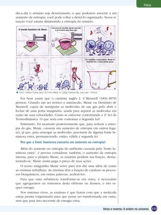 113Verso e reverso: A ordem no universo
Física
Autor: Cristiano Portela (Aluno do Ensino Médio no Colégio Estadual São José,Lapa – Paraná)
Foi bem assim que o cientista inglês J. C.Maxwell (1831-1879)
pensou. Criando um ser teórico e minúsculo, Maxie ou Demônio de
Maxwell, capaz de manipular as moléculas de um gás pelo abrir e
fechar de uma porta imaginária, usada para separar as moléculas em
razão de suas velocidades. Como se estivesse contornando a 2ª Lei da
Termodinâmica. O que seria este contornar a Segunda Lei?
Entretanto, foi mostrado posteriormente que, para reduzir a entro-
pia do gás, Maxie, causaria um aumento de entropia em outros luga-
res, já que, para enxergar as moléculas, precisaria de alguma fonte lu-
minosa extra, permanecendo, então, válida a segunda lei.
Por que a fonte luminosa causaria um aumento na entropia?
Além do aumento na entropia do ambiente causada pela “fonte lu-
minosa extra”, é preciso considerar, também, o aumento da entropia
interna, para o próprio Maxie, as enzimas perdem sua função, desna-
turando-se. Maxie assim paga o preço de suas ações .
O nosso amiguinho Maxie serve para nos dar uma idéia de como
as enzimas trabalham. As enzimas têm a função de catalizar os proces-
sos bioquímicos, em outras palavras, acelerá-los.
Para que uma substância transforme-se em outra, é necessário
que agreguemos ou retiremos desta elétrons ou átomos, e isto re-
quer energia.
Nos sistemas vivos, as enzimas é que fazem com que a molécula
esteja pronta (organizada) para que possa ser transformada em outra,
sem que para isso necessite de energia extra.
dia-a-dia o armário seja desarrumado, o que podemos associar a um
aumento de entropia, você pode voltar a deixá-lo organizado. Nessa si-
tuação você estaria diminuindo a entropia do armário.
O mundo fantástico de Maxie
Uma xícara de chocolate quente esquecida
é um território para Maxie agir.
E o resultado é surpreendente. Metade do
chocolate frio e a outra metade quente.
 
