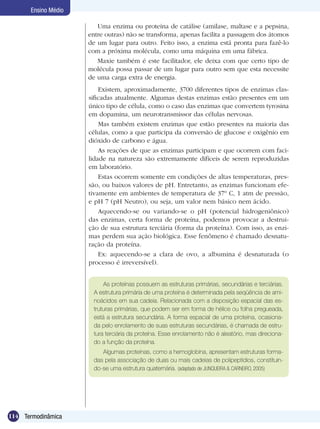 114 Termodinâmica
Ensino Médio
Existem, aproximadamente, 3700 diferentes tipos de enzimas clas-
sificadas atualmente. Algumas destas enzimas estão presentes em um
único tipo de célula, como o caso das enzimas que convertem tyrosina
em dopamina, um neurotransmissor das células nervosas.
Mas também existem enzimas que estão presentes na maioria das
células, como a que participa da conversão de glucose e oxigênio em
dióxido de carbono e água.
As reações de que as enzimas participam e que ocorrem com faci-
lidade na natureza são extremamente difíceis de serem reproduzidas
em laboratório.
Estas ocorrem somente em condições de altas temperaturas, pres-
são, ou baixos valores de pH. Entretanto, as enzimas funcionam efe-
tivamente em ambientes de temperatura de 37º C, 1 atm de pressão,
e pH 7 (pH Neutro), ou seja, um valor nem básico nem ácido.
Aquecendo-se ou variando-se o pH (potencial hidrogeniônico)
das enzimas, certa forma de proteína, podemos provocar a destrui-
ção de sua estrutura terciária (forma da proteína). Com isso, as enzi-
mas perdem sua ação biológica. Esse fenômeno é chamado desnatu-
ração da proteína.
Ex: aquecendo-se a clara de ovo, a albumina é desnaturada (o
processo é irreversível).
As proteínas possuem as estruturas primárias, secundárias e terciárias.
A estrutura primária de uma proteína é determinada pela seqüência de ami-
noácidos em sua cadeia. Relacionada com a disposição espacial das es-
truturas primárias, que podem ser em forma de hélice ou folha pregueada,
está a estrutura secundária. A forma espacial de uma proteína, ocasiona-
da pelo enrolamento de suas estruturas secundárias, é chamada de estru-
tura terciária da proteína. Esse enrolamento não é aleatório, mas direciona-
do a função da proteína.
Algumas proteínas, como a hemoglobina, apresentam estruturas forma-
das pela associação de duas ou mais cadeias de polipeptídios, constituin-
do-se uma estrutura quaternária. (adaptado de Junqueira & Carneiro, 2005)
Uma enzima ou proteína de catálise (amilase, maltase e a pepsina,
entre outras) não se transforma, apenas facilita a passagem dos átomos
de um lugar para outro. Feito isso, a enzima está pronta para fazê-lo
com a próxima molécula, como uma máquina em uma fábrica.
Maxie também é este facilitador, ele deixa com que certo tipo de
molécula possa passar de um lugar para outro sem que esta necessite
de uma carga extra de energia.
 