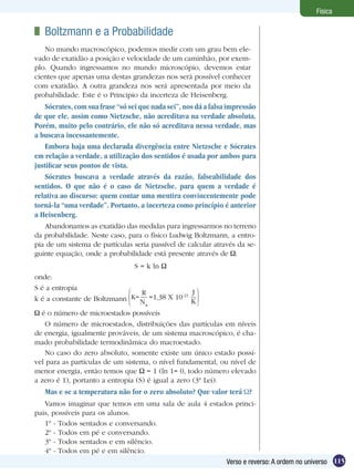 115Verso e reverso: A ordem no universo
Física
	 Boltzmann e a Probabilidade
No mundo macroscópico, podemos medir com um grau bem ele-
vado de exatidão a posição e velocidade de um caminhão, por exem-
plo. Quando ingressamos no mundo microscópio, devemos estar
cientes que apenas uma destas grandezas nos será possível conhecer
com exatidão. A outra grandeza nos será apresentada por meio da
probabilidade. Este é o Principio da incerteza de Heisenberg.
Abandonamos as exatidão das medidas para ingressarmos no terreno
da probabilidade. Neste caso, para o físico Ludwig Boltzmann, a entro-
pia de um sistema de partículas seria passível de calcular através da se-
guinte equação, onde a probabilidade está presente através de :
S = k ln
onde:
S é a entropia
k é a constante de Boltzmann
R
NA
=1,38 X 10-23
J
K
K=
é o número de microestados possíveis
O número de microestados, distribuições das partículas em níveis
de energia, igualmente prováveis, de um sistema macroscópico, é cha-
mado probabilidade termodinâmica do macroestado.
No caso do zero absoluto, somente existe um único estado possí-
vel para as partículas de um sistema, o nível fundamental, ou nível de
menor energia, então temos que = 1 (ln 1= 0, todo número elevado
a zero é 1), portanto a entropia (S) é igual a zero (3ª Lei).
Mas e se a temperatura não for o zero absoluto? Que valor terá ?
Vamos imaginar que temos em uma sala de aula 4 estados princi-
pais, possíveis para os alunos.
1º - Todos sentados e conversando.
2º - Todos em pé e conversando.
3º - Todos sentados e em silêncio.
4º - Todos em pé e em silêncio.
Sócrates, com sua frase “só sei que nada sei”, nos dá a falsa impressão
de que ele, assim como Nietzsche, não acreditava na verdade absoluta.
Porém, muito pelo contrário, ele não só acreditava nessa verdade, mas
a buscava incessantemente.
Embora haja uma declarada divergência entre Nietzsche e Sócrates
em relação a verdade, a utilização dos sentidos é usada por ambos para
justificar seus pontos de vista.
Sócrates buscava a verdade através da razão, falseabilidade dos
sentidos. O que não é o caso de Nietzsche, para quem a verdade é
relativa ao discurso: quem contar uma mentira convincentemente pode
torná-la “uma verdade”. Portanto, a incerteza como princípio é anterior
a Heisenberg.
 