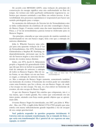 117Verso e reverso: A ordem no universo
Física
De acordo com MENEZES (2005), uma violação do princípio de
conservação da energia significa uma não uniformidade no fluir do
tempo. Ao vermos um vidro quebrado subitamente regenerar-se, sa-
bemos que estamos assistindo a um filme em ordem inversa. A irre-
versibilidade dos processos espontâneos é responsável por haver um
sentido privilegiado para o tempo.
No momento da elaboração da Terceira Lei da Termodinâmica não
se tinha conhecimento da existência de um ente cosmológico chama-
do Buraco Negro. E mesmo sendo uma das mais importantes Leis da
Física, a 2ª lei da termodinâmica parecia tornar-se irrelevante para os
Buracos Negros.
Em princípio, entendia-se que uma porção de matéria sumindo ou
transformando-se em um buraco negro, faria com que a entropia do
universo diminuísse.
John A. Wheeler buscava uma solu-
ção para esta aparente violação da 2ª Lei
da Termodinâmica. Em 1970, Demetrious
Christodoulou e Stephen W. Hawking, in-
dependentemente, provaram que na fu-
são de buracos negros a área total do ho-
rizonte de eventos nunca diminui.
Então, em 1972, Jacob D. Bekenstein
propôs a Segunda Lei generalizada (GSL)
que diz que deve-se incluir na quantidade
total de entropia do universo a entropia
de todos os Buracos Negros. Dito de ou-
tra forma, se um objeto cai em um bura-
co negro, a entropia do universo decres-
ce. Mas a entropia do Buraco Negro aumenta, aumentando também
seu horizonte de eventos. O horizonte de eventos pode ser entendido
como uma fronteira, que faz a divisa, em um Buraco Negro, de onde
a luz escapa ou não escapa. Ou seja, se a luz estiver no horizonte de
eventos, ela não escapa do Buraco Negro.
O que são Buracos Negros? São estrelas que colapsaram, isto é, a
sua massa, que é muito grande, fica como que concentrada em um
único ponto, atraindo com força muito grande objetos que se aproxi-
mam dele.
O termo Buraco Negro foi introduzido, em 1967, por John A. Whe-
eler . Mas, em 1783, o inglês John Michel (1724-1793) propôs que uma
estrela com massa suficientemente grande impediria a luz de escapar
de seu campo gravitacional.
Você poderia responder às questões propostas inicialmente: O
Universo está em constante transformação. Em se tratando de física, o
que seria esta transformação? Ela é passível de ser expressa em uma
equação, se existir?
A figura mostra um buraco negro. Fonte: http://www.gsfc.nasa.gov/topstory/
20020626bhlight.html

 