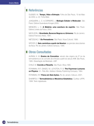 118 Termodinâmica
Ensino Médio
	 Referências
GLEISER, M.. Tempo, Vida e Entropia. Folha de São Paulo, 19 de Maio
de 2002, p. 22. Folha Mais.
JUNQUEIRA, L. C. & CARNEIRO, J. Biologia Celular e Molecular. São
Paulo: Editora Guanabara-Koogan,2005.
MENEZES, L. C. A Matéria: uma aventura do espírito. São Paulo:
Editora Livraria da Física, 2005.
NICOLSON, I. Gravidade, Buracos Negros e o Universo. Rio de Janeiro:
Editora Francisco Alves, 1981.
NIETZSCHE, F. Os Pensadores. São Paulo: Nova Cultural, 1999.
SPEYER, E. Seis caminhos a partir de Newton: as grandes descobertas
da física. Rio de Janeiro: Editora Campus, 1995.
	 Obras Consultadas
AURANI, K. M. Ensino de Conceitos: estudo das origens da 2ª Lei da
termodinâmica e do conceito de entropia a partir do século XVIII. São Paulo,
1985. Dissertação de Mestrado. USP.
CHAUÍ. M. Convite a Filosofia. São Paulo: Ática,1995.
FEYMMAN, R.P.; SANDS, M.; LEYGTON, R. B. The Feymman Lectures
on Physics. V I.. Palo Alto: Addison-Wesley Publishing Company. 1964.
FEYMMAN, R.P. Física em Seis lições. Rio de Janeiro: Ediouro, 2001.
SHARIPOV, F. Termodinâmica e Mecânica Estatística. Curitiba: UFPR,
1999. Texto digitalizada.
 