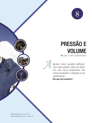 121Pressão e Volume
Física
8
Pressão e
volume
Luiza A. C. Polak1
, Ezequiel Burkarter2

lgumas vezes, quando emborca-
mos uma garrafa cheia de líqui-
do, este escoa lentamente. Em
outros momentos, o líquido escoa
rapidamente.
Por que isso acontece?
1
Colégio Estadual São José - Lapa - PR
2
Colégio Estadual Milton Carneiro - Curitiba - PR
 