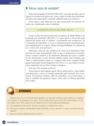 122 Termodinâmica
Ensino Médio
	 Vácuo: vazio de verdade?
Antes de Evangelista Torricelli (1608-1647), uma das questões que in-
trigava os cientistas da época era: como a água só subia uma determina-
da altura não importando o método utilizado para isso acontecer.
Nessa época, uma idéia que nos dias atuais pode nos parecer ab-
surda era considerada como verdadeira:
A natureza tem horror ao vazio. (Bassalo, 1996, p.97)
A frase acima foi sentenciada pela escolástica da Idade Média e foi
inspirada por Aristóteles (384-322 a. C.), para quem o vácuo não seria
passível de existir, pois se existisse, o movimento não aconteceria. Na
concepção de Aristóteles, o ar era o responsável pelo movimento por-
que impulsionava os corpos. Diante da impossibilidade de retirada do
ar, o vácuo não seria provável.
Entretanto, idéia de não existência do vácuo nos fenômenos natu-
rais não era uma unanimidade entre os que se dedicavam ao assunto.
Outra corrente contrária a de Aristóteles defendia que para a existên-
cia de movimento o vazio deveria também existir; caso contrário, por
onde o corpo poderia passar se o espaço todo fosse ocupado? Deste
grupo fazia parte Sextus Empiricus (341-270 a. C.), que deixou sua po-
sição registrada em seu livro Contra os Lógicos.
Será que esta celeuma acaba aí?
Pode parecer uma bagunça geral. Havia ainda outros, como Platão,
que dizia que o vácuo só existiria produzido pelo homem, não na na-
tureza. Na natureza existiria, além da atmosfera, um ar mais tênue, o
éter, e também um pequeno espaço vazio entre as últimas partículas
dos corpos.
Dizemos que a luz é uma onda eletromagnética, ou seja que combina campos elétricos e magnéti-
cos. Portanto, a luz propaga-se no vácuo. E é por este motivo que a luz do Sol e das estrelas, em ge-
ral, chegam até a Terra, apesar da não existência de um meio para sua propagação.
a) 	 Com relação ao texto acima, discuta, em grupos, a existência do vácuo.
b) 	 Será que no espaço interplanetário existe realmente o vácuo absoluto, ou seja, a ausência total de
matéria?
c) 	 Será que existem diferentes tipos de vácuo?
	 ATIVIDADE
 