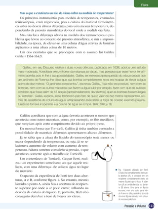 123Pressão e Volume
Física
Mas o que a existência ou não do vácuo influi na medida de temperatura?
Os primeiros instrumentos para medida de temperatura, chamados
termoscópios, eram imprecisos, pois a coluna do material termométri-
co subia ou descia alturas diferentes para uma mesma temperatura, de-
pendendo da pressão atmosférica do local onde a medida era feita.
Mas não foi a diferença obtida na medida dos termoscópios o pro-
blema que levou ao conceito de pressão atmosférica, e sim a impossi-
bilidade, na época, de elevar-se uma coluna d’água através de bombas
aspirantes a uma altura acima de 10 metros.
Um dos cientistas que se preocupou com o assunto foi Galileu
Galilei (1564-1642).
Galileu, em seu Discurso relativo a duas novas ciências, publicado em 1638, adotou uma atitude
mais moderada. Acreditava em um horror da natureza ao vácuo, mas pensava que esse horror tinha li-
mites (admitia pois in fine a sua possibilidade). Galileu se interessou pela questão do vácuo depois que
um jardineiro de Florença lhe disse que sua bomba completamente nova era incapaz de elevar a água
acima de dez metros: “O jardineiro acrescentou”, escreveu Galileu, “que não era possível, nem com as
bombas, nem com as outras máquinas que fazem a água subir por atração, fazer com que ela subisse
o mínimo que fosse além de 18 braças [aproximadamente dez metros], quer as bombas fossem largas
ou estreitas”. Galileu explicou esse fenômeno pelo fato de que o valor de dez metros representava o li-
mite de resistência da coluna de água: ultrapassando esse limite, a força de coesão exercida pela na-
tureza se tornava inoperante e a coluna de água se rompia. (RIVAL, 1997, p. 18)
Galileu acreditava que com a água deveria acontecer o mesmo que
acontecia com outros materiais, como, por exemplo, os fios metálicos,
que rompiam após certo comprimento devido ao próprio peso.
Da mesma forma que Torricelli, Galileu já tinha também aventado a
possibilidade de materiais diferentes apresentarem alturas diferentes.
Já se sabia que a altura do líquido do termoscópio seria menor ou
maior dependendo da temperatura, ou seja, já se re-
lacionava aumento de volume com aumento de tem-
peratura. Faltava somente considerar a pressão, o que
aconteceu somente após o trabalho de Torricelli.
Um conterrâneo de Torricelli, Gaspar Berti, reali-
zou um experimento semelhante ao que aquele rea-
lizou, com uma diferença: ele utilizou água no lugar
do mercúrio
O aparato da experiência de Berti tem duas aber-
turas, A e B, conforme figura 1. No entanto, mesmo
lacrado o ponto A, ainda fica a abertura do recipien-
te superior por onde o ar pode entrar, influindo na
descida da coluna do líquido. E, portanto, Berti não
conseguiu derrubar a tese de horror ao vácuo.
Fig. 1:Aparato utilizado por Berti.
O tubo era completamente cheio pe-
la abertura (A), e colocado em um
recipiente completamente cheio, do
mesmo líquido que o tubo. A aber-
tura (A) era então lacrada e a tornei-
ra (B) aberta. Uma parte do líquido
escoava, mas uma outra parte ain-
da ficava no tubo, quando o lacre da
abertura (A) era retirado, todo o líqui-
do escoava pelo tubo.

A
B
 