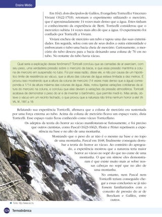 124 Termodinâmica
Ensino Médio
Em 1643, dois discípulos de Galileu, Evangelista Torricelli e Vincenzo
Viviani (1622-1703), retomam o experimento utilizando o mercúrio,
que é aproximadamente 14 vezes mais denso que a água. Estes tinham
o conhecimento da experiência de Berti. Torricelli considerou que o
mercuríco subiria 14 vezes mais alto do que a água. O experimento foi
confiado por Torricelli a Viviani.
Viviani encheu de mercúrio um tubo e tapou uma das suas extremi-
dades. Em seguida, selou com um de seus dedos a outra extremidade e
emborcaram o tubo uma bacia cheia de mercúrio. Curiosamente, o mer-
cúrio do tubo desceu para a bacia deixando uma coluna de 76 cm no
tubo. No restante do tubo havia vácuo.
Qual seria a explicação desse fenômeno? Torricelli concluiu que as camadas de ar exerciam, com
seu peso, uma verdadeira pressão sobre o mercúrio da bacia, e que essa pressão mantinha a colu-
na de mercúrio em suspensão no tubo. Foi por essa razão, disse ele, e não por causa de um hipoté-
tico limite de resistência ao vácuo, que a altura das colunas de água estava limitada a dez metros. E
provou isso mostrando que a altura da coluna de mercúrio (14 vezes mais denso que a água) corres-
pondia a 1/14 da altura máxima das colunas de água. Aliás, notou ligeiras variações cotidianas da al-
tura do mercúrio na coluna, e concluiu que elas deviam a variações da pressão atmosférica. Torricelli
acabava de demonstrar o peso do ar e de inventar o barômetro, que permite medí-lo. Mas ainda, ob-
teve o vácuo em um recinto fechado, o que provou que a natureza não tinha nenhum horror a ele! (RI-
VAL, M., 1997, p. 18)
Relatando sua experiência Torricelli, afirmava que a coluna de mercúrio era sustentada
por uma força externa ao tubo. Acima da coluna de mercúrio ficava um espaço vazio, dizia
Torricelli. Esse espaço vazio ficou conhecido como vácuo Torricellano.
Os adeptos da teoria do horror ao vácuo manifestaram-se furiosamente, e foi preciso
que outros cientistas, como Pascal (1623-1662), Florin e Périer repetissem a expe-
riência na base e no alto de uma montanha.
Mostrando que o peso do ar não é o mesmo na base e no topo
de uma montanha, Pascal em 1648, finalmente conseguiu derru-
bar a teoria do horror ao vácuo. Ao contrário do apregoa-
do, a experiência mostrou que a natureza teria maior
horror ao vácuo no sopé do que no cume de uma
montanha. O que em síntese eles demonstra-
ram é que existe muito mais ar sobre nos-
sas cabeças no sopé que no alto de
uma montanha.
No entanto, nem Pascal nem
Torricelli teriam conseguido che-
gar a essas conclusões se já não
fossem familiarizados com o
conceito de pressão do ar de
Beeckam e Galileu, entre
outros.
Fonte: http://www.sxc.hu
 